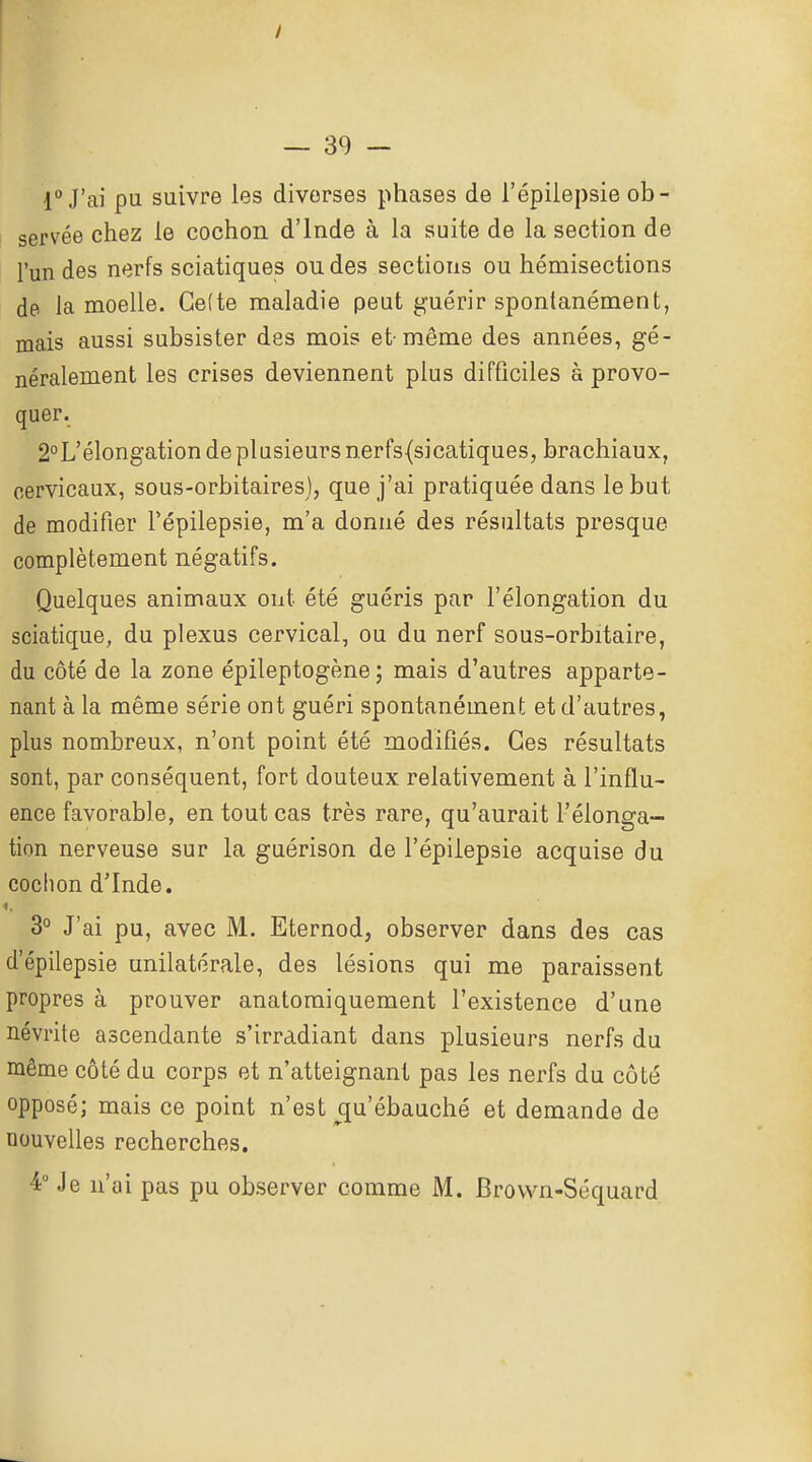 1° J'ai pu suivre les diverses phases de l'épilepsie ob- servée chez le cochon d'Inde à la suite de la section de l'un des nerfs sciatiques ou des sections ou hémisections de la moelle. Ge(te maladie peut guérir spontanément, mais aussi subsister des mois et-même des années, gé- néralement les crises deviennent plus difficiles à provo- quer. 2°L'élongation de plusieurs nerfs(sicatiques, brachiaux, cervicaux, sous-orbitairesj, que j'ai pratiquée dans le but de modifier Tépilepsie, m'a donné des résultats presque complètement négatifs. Quelques animaux ont été guéris par l'élongation du sciatique, du plexus cervical, ou du nerf sous-orbitaire, du côté de la zone épileptogène ; mais d'autres apparte- nant à la même série ont guéri spontanément et d'autres, plus nombreux, n'ont point été modifiés. Ces résultats sont, par conséquent, fort douteux relativement à l'influ- ence favorable, en tout cas très rare, qu'aurait l'élonga- tion nerveuse sur la guérison de l'épilepsie acquise du cochon d'Inde. 3° J'ai pu, avec M. Eternod, observer dans des cas d'épilepsie unilatérale, des lésions qui me paraissent propres à prouver anatomiquement l'existence d'une névrite ascendante s'irradiant dans plusieurs nerfs du même côté du corps et n'atteignant pas les nerfs du côté opposé; mais ce point n'est qu'ébauché et demande de nouvelles recherches. 4° Je n'ai pas pu observer comme M. Brovvn-Séquard