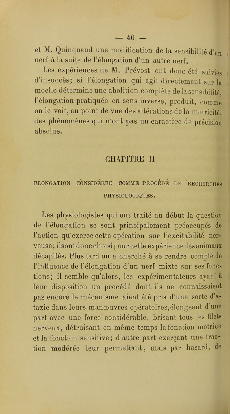 et M. Quinquaud une modification de la sensibilité d'un nerf à la suite de l'élongation d'un autre nerf. Les expériences de M. Prévost ont donc été suivies d'insuccès; si l'élongation qui agit directement sur la moelle détermine une abolition complète de la sensibilité, l'élongation pratiquée en sens inverse, produit, comme on le voit, au point de vue des altérations de la motricilé, des phénomènes qui n'ont pas un caractère de précision absolue. CH4PITRE II ELONGATION CONSIDÉRÉE COMME PROCÉDÉ DE RECHERCHES PHYSIOLOGIQUES. Les physiologistes qui ont traité au début la question de l'élongation se sont principalement préoccupés de l'action qu'exerce cette opération sur l'excitabilité ner- veuse; ilsontdoncchoisipour cette expériencedes animaux décapités. Plus tard on a cherché à se rendre compte de l'influence de l'élongation d'un nerf mixte sur ses fonc- tions; il semble qu'alors, les expérimentateurs ayant à leur disposition un procédé dont ils ne connaissaient pas encore le mécanisme aient été pris d'une sorte d'a- taxie dans leurs manœuvres opératoires,élongeant d'une part avec une force considérable, brisant tous les filets nerveux, détruisant en même temps la fonction motrice et la fonction sensitive ; d'autre part exerçant une trac- tion modérée leur permettant, mais par hasard, de