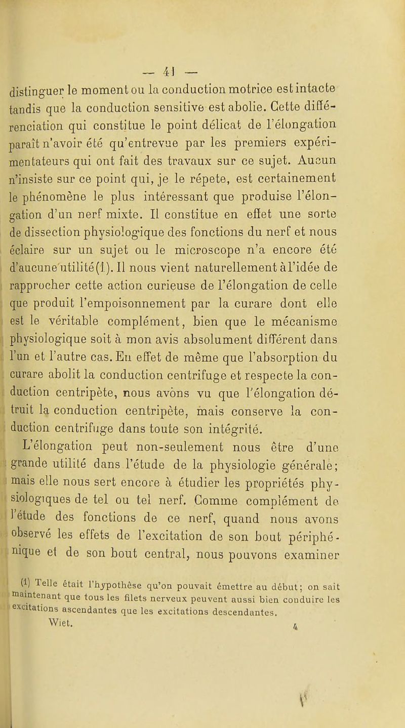 distinguer le moment ou la conduction motrice est intacte tandis que la conduction sensitive est abolie. Cette diffé- renciation qui constitue le point délicat de l'élongation paraît n'avoir été qu'entrevue par les premiers expéri- mentateurs qui ont fait des travaux sur ce sujet. Aucun n'insiste sur ce point qui, je le répète, est certainement le pliénomène le plus intéressant que produise l'élon- gation d'un nerf mixte. Il constitue en efîet une sorte de dissection physiologique des fonctions du nerf et nous éclaire sur un sujet ou le microscope n'a encore été d'aucune utilité(i). 11 nous vient naturellement àl'idée de rapprocher cette action curieuse de l'élongation de celle que produit l'empoisonnement par la curare dont elle est le véritable complément, bien que le mécanisme physiologique soit à mon avis absolument différent dans l'un et l'autre cas. En effet de même que l'absorption du curare abolit la conduction centrifuge et respecte la con- duction centripète, nous avons vu que l'élongation dé- truit la conduction centripète, mais conserve la con- duction centrifuge dans toute son intégrité. L'élongation peut non-seulement nous être d'une grande utilité dans l'étude de la physiologie générale; mais elle nous sert encore à étudier les propriétés phy- siologiques de tel ou tel nerf. Comme complément de l'étude des fonctions de ce nerf, quand nous avons observé les effets de l'excitation de son bout périphé- nique et de son bout central, nous pouvons examiner (1) Telle était l'hypothèse qu'on pouvait émettre au début; on sait maintenant que tous les jRlets nerveux peuvent aussi bien conduire les excitations ascendantes que les excitations descendantes. Wiet. r