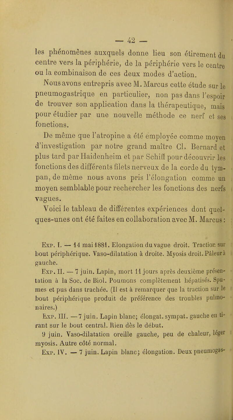les phénomènes auxquels donne lieu son étirement du centre vers la périphérie, de la périphérie vers le centre ou la combinaison de ces deux modes d'action. Nous avons entrepris avec M. Marcus cette étude sur le pneumogastrique en particulier, non pas dans l'espoir de trouver son application dans la thérapeutique, mais pour étudier par une nouvelle méthode ce nerf et ses fonctions. De même que l'atropine a été employée comme moyen d'investig-ation par notre grand maître Gl. Bernard et plus tard par Haidenheim et par SchiS pour découvrir les fonctions des différents filets nerveux de la corde du tym- pan, de même nous avons pris l'élongation comme un moyen semblable pour rechercher les fonctions des nerfs vagues. Voici le tableau de différentes expériences dont quel- ques-unes ont été faites en collaboration avec M. Marcus : Exp. I. — 14 mailSSl. Elongaiion du vague droit. Traction sur bout périphérique. Vaso-dilatation à droite. Myosis droit. Pâleurà gauche. Exp. II. — 7 juin. Lapin, mort 11 jours après deuxième présen- tation à la Soc. de Biol. Poumons complètement hépalisés. Spu- mes et pus dans trachée. (Il est à remarquer que la traction sur le bout périphérique produit de préférence des troubles pulmo- naires.) Exp. III. —7 juin. Lapin blanc; élongat. sympat. gauche eu ti- rant sur le bout central. Rien dès le début. 9 juin. Vaso-dilatation oreille gauche, peu de chaleur, léger myosis. Autre côté normal. Exp. IV. — 7 juin. Lapin blanc; élongation. Deux pneumogas-