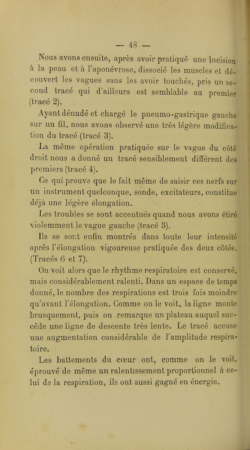 Nous avons ensuite, après avoir pratiqué une incision à la peau et à l'aponévrose, dissocié les muscles et dé- couvert les vagues sans les avoir touchés, pris un se- cond tracé qui d'ailleurs est semblable au premier (tracé 2). Ayant dénudé et chargé le pneumo-gastrique gauche sur un fil, nous avons observé une très légère modifica- tion du tracé (tracé 3). La même opération pratiquée sur le vague du côté droit nous a donné un tracé sensiblement différent des premiers (tracé 4). Ce qui prouve que le fait même de saisir ces nerfs sur un instrument quelconque, sonde, excitateurs, constitue déjà une légère élongation. Les troubles se sont accentués quand nous avons étiré violemment le vague gauche (tracé 5). Ils se sont enfin montrés dans toute leur intensité après l'élongation vigoureuse pratiquée des deux côtés. (Tracés 6 et 7). On voit alors que le rhythme respiratoire est conservé, mais considérablement ralenti. Dans un espace de temps donné, le nombre des respirations est trois fois moindre qu'avant l'élongation. Comme on le voit, la ligne monte brusquement, puis on remarque un plateau auquel suc- cède une ligne de descente très lente. Le tracé accuse une augmentation considérable de l'amplitude respira- toire. Les battements du cœur ont, comme on le voit, éprouvé de même un ralentissement proportionnel à ce- lui de la respiration, ils ont aussi gagné en énergie.