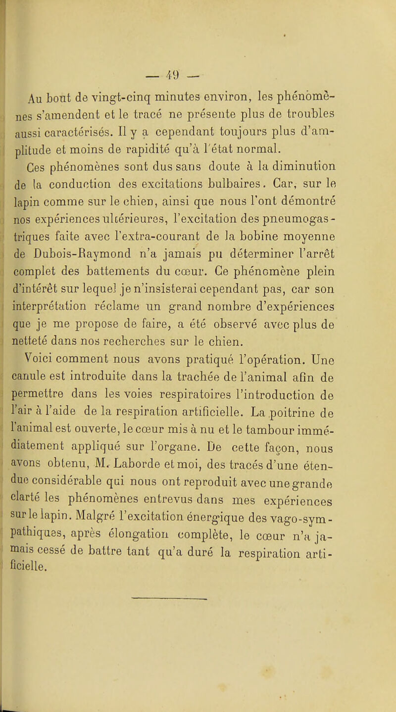 Au bont de vingt-cinq minutes environ, les phénomè- nes s'amendent et le tracé ne présente plus de troubles aussi caractérisés. Il y a cependant toujours plus d'am- plitude et moins de rapidité qu'à l'état normal. Ces phénomènes sont dus sans doute à la diminution de la conduction des excitations bulbaires. Car, sur le lapin comme sur le chien, ainsi que nous l'ont démontré nos expériences ulcérieures, l'excitation des pneumogas- triques faite avec l'extra-courant de la bobine moyenne de Dubois-Raymond n'a jamais pu déterminer l'arrêt complet des battements du cœur. Ce phénomène plein d'intérêt sur lequel je n'insisterai cependant pas, car son interprétation réclame un grand nombre d'expériences que je me propose de faire, a été observé avec plus de netteté dans nos recherches sur le chien. Voici comment nous avons pratiqué l'opération. Une canule est introduite dans la trachée de l'animal afin de permettre dans les voies respiratoires l'introduction de d l'air à l'aide de la respiration artificielle. La poitrine de l'animal est ouverte, le cœur mis à nu et le tambour immé- diatement appliqué sur l'organe. De cette façon, nous avons obtenu, M, Laborde etmoi, des tracés d'une éten- due considérable qui nous ont reproduit avec une grande clarté les phénomènes entrevus dans mes expériences sur le lapin. Malgré l'excitation énergique des vago-sym- pathiques, après élongation complète, le cœur n'a ja- mais cessé de battre tant qu'a duré la respiration arti- ficielle.