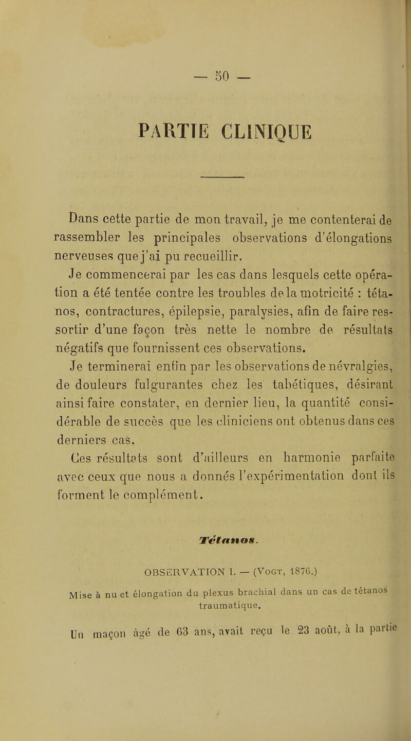 Py\RTIE CLINIQUE Dans cette partie de mon travail, je me contenterai de rassembler les principales observations d'élongations nerveuses que j'ai pu recueillir. Je commencerai par les cas dans lesquels cette opéra- tion a été tentée contre les troubles de la motricité : téta- nos, contractures, épilepsie, paralysies, afin de faire res- sortir d'une façon très nette le nombre de résultats négatifs que fournissent ces observations. Je terminerai enfin par les observations de névralgies, de douleurs fulgurantes chez les tabétiques, désirant ainsi faire constater, en dernier lieu, la quantité consi- dérable de succès que les cliniciens ont obtenus dans ces derniers cas. Ces résultats sont d'ailleurs en harmonie parfaite avec ceux que nous a donnés l'expérimentation dont ils forment le complément. TétanoH. OBSERVATION l. — (Vogt, 187G.) Mise à nu et élongation du plexus brachial dans un cas do tétanos Iraumatique. U(i maçon âgé de 63 ans, avait reçu le 23 août, à la partie