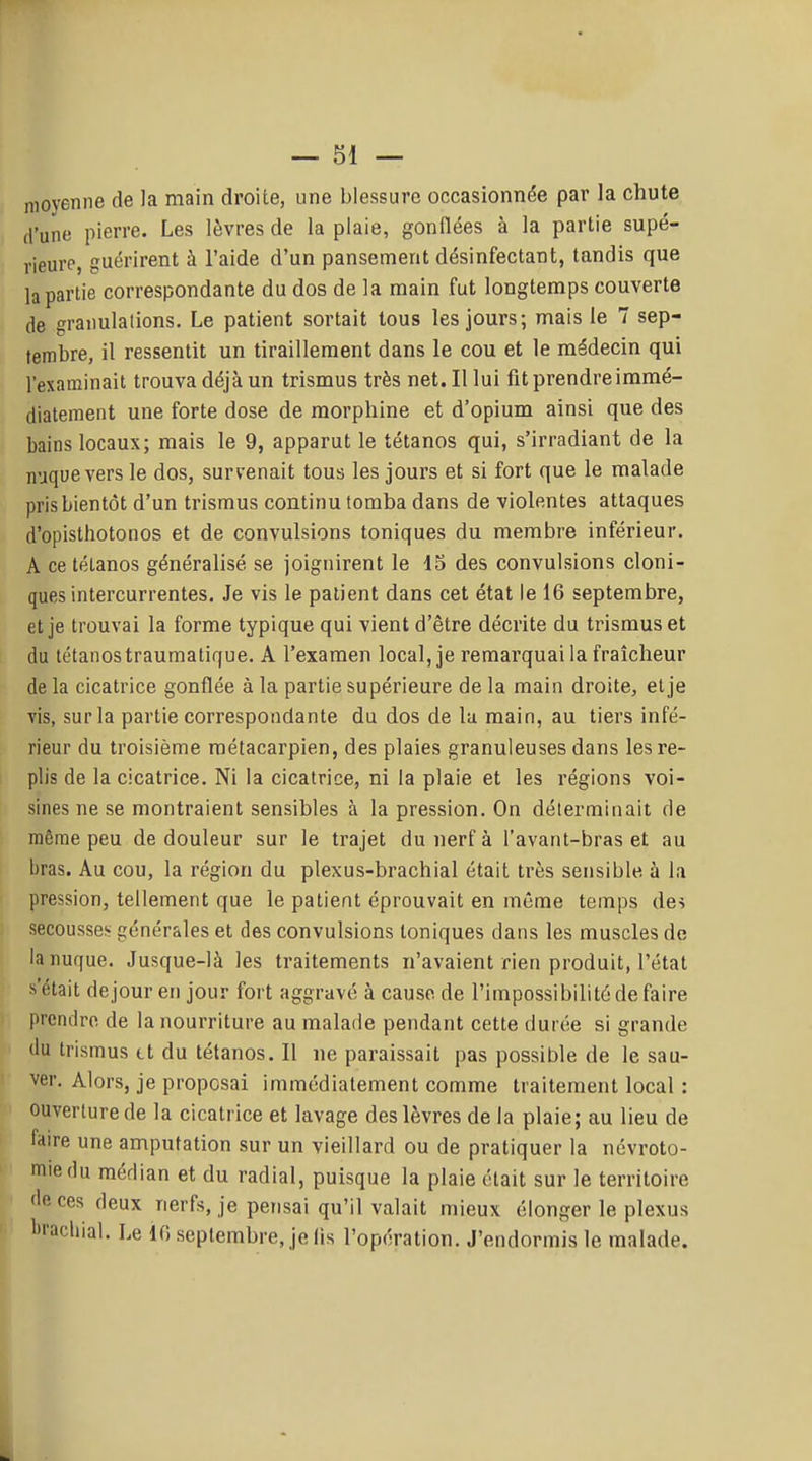 moyenne de la main droite, une blessure occasionnée par la chute d'une pierre. Les lèvres de la plaie, gonflées à la partie supé- rieure, guérirent à l'aide d'un pansement désinfectant, tandis que la partie correspondante du dos de la main fut longtemps couverte de graiiulalions. Le patient sortait tous les jours; mais le 7 sep- tembre, il ressentit un tiraillement dans le cou et le médecin qui l'examinait trouva déjà un trismus très net. Il lui fit prendreiramé- diatement une forte dose de morphine et d'opium ainsi que des bains locaux; mais le 9, apparut le tétanos qui, s'irradiant de la nuque vers le dos, survenait tous les jours et si fort que le malade pris bientôt d'un trismus continu tomba dans de violentes attaques d'opisthotonos et de convulsions toniques du membre inférieur. A ce tétanos généralisé se joignirent le 15 des convulsions cloni- ques intercurrentes. Je vis le patient dans cet état le 16 septembre, et je trouvai la forme typique qui vient d'être décrite du trismus et du tétanos traumatique. A l'examen local, je remarquai la fraîcheur de la cicatrice gonflée à la partie supérieure de la main droite, et je vis, sur la partie correspondante du dos de lu main, au tiers infé- rieur du troisième métacarpien, des plaies granuleuses dans les re- plis de la cicatrice. Ni la cicatrice, ni la plaie et les régions voi- sines ne se montraient sensibles à la pression. On déterminait de même peu de douleur sur le trajet du nerf à l'avant-bras et au bras. Au cou, la région du plexus-brachial était très sensible à la pression, tellement que le patient éprouvait en même temps des secousse;- générales et des convulsions toniques dans les muscles de la nufjue. Jusque-là les traitements n'avaient rien produit, l'état s'était dejour en jour fort aggravé à cause de l'impossibilité de faire prendre de la nourriture au malade pendant cette durée si grande ilu trismus tt du tétanos. Il ne paraissait pas possible de le sau- ver. Alors, je proposai immédiatement comme traitement local : ouverture de la cicatrice et lavage des lèvres de la plaie; au lieu de faire une amputation sur un vieillard ou de pratiquer la névroto- miedu médian et du radial, puisque la plaie était sur le territoire 'le ces deux nerfs, je pensai qu'il valait mieux élonger le plexus l'i'achial. Le 10 septembre, je lis l'opération. J'endormis le malade.