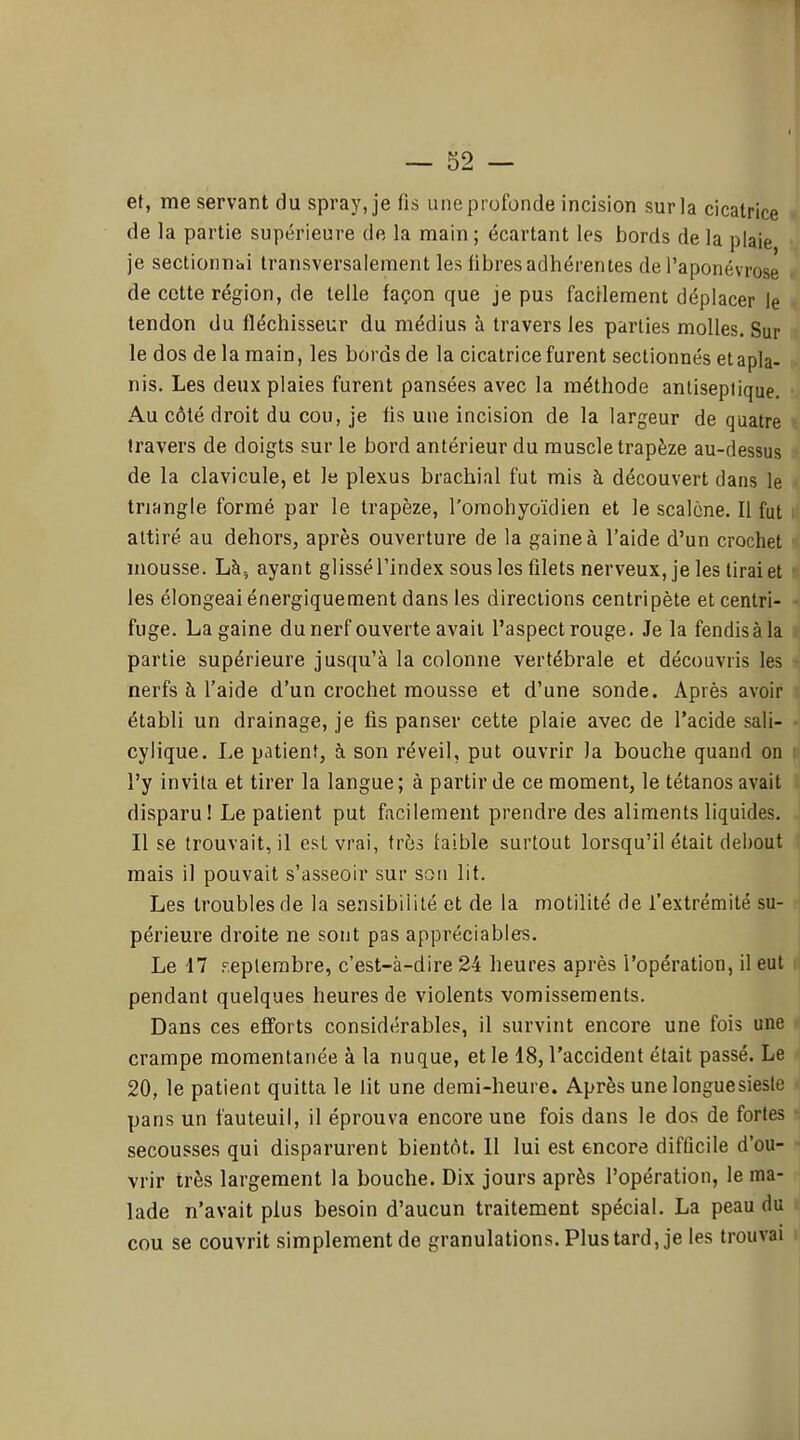 et, me servant du spray, je fis une profonde incision sur la cicatrice de la partie supérieure de la main ; écartant les bords de la plaie je sectionnai transversalement les fibres adhérentes de l'aponévrose de cette région, de telle façon que je pus facilement déplacer le tendon du fléchisseur du médius à travers les parties molles. Sur le dos de la main, les bords de la cicatrice furent sectionnés et apla- nis. Les deux plaies furent pansées avec la méthode antiseptique. Au côté droit du cou, je fis une incision de la largeur de quatre travers de doigts sur le bord antérieur du muscle trapèze au-dessus de la clavicule, et le plexus brachial fut mis à découvert dans le triangle formé par le trapèze, l'omohyoïdien et le scalcne. Il fut attiré au dehors, après ouverture de la gaine à l'aide d'un crochet mousse. Là, ayant glissé l'index sous les filets nerveux, je les tirai et les élongeai énergiquement dans les directions centripète et centri- fuge. La gaine dunerf ouverte avait l'aspect rouge. Je la fendis à la partie supérieure jusqu'à la colonne vertébrale et découvris les nerfs à l'aide d'un crochet mousse et d'une sonde. Après avoir établi un drainage, je fis panser cette plaie avec de l'acide sali- cylique. Le patient, à son réveil, put ouvrir la bouche quand on l'y invita et tirer la langue ; à partir de ce moment, le tétanos avait disparu! Le patient put facilement prendre des aliments liquides. Il se trouvait, il est vrai, très faible surtout lorsqu'il était debout mais il pouvait s'asseoir sur son lit. Les troubles de la sensibilité et de la motilité de l'extrémité su- périeure droite ne sont pas appréciables. Le 17 F.eplembre, c'est-à-dire 24 heures après l'opération, il eut pendant quelques heures de violents vomissements. Dans ces efforts considérables, il survint encore une fois une crampe momentanée à la nuque, et le 18, l'accident était passé. Le 20, le patient quitta le lit une demi-heure. Après une longuesiesle pans un fauteuil, il éprouva encore une fois dans le dos de fortes secousses qui disparurent bientôt. Il lui est encore difficile d'ou- vrir très largement la bouche. Dix jours après l'opération, le ma- lade n'avait plus besoin d'aucun traitement spécial. La peau du cou se couvrit simplement de granulations. Plus tard, je les trouvai