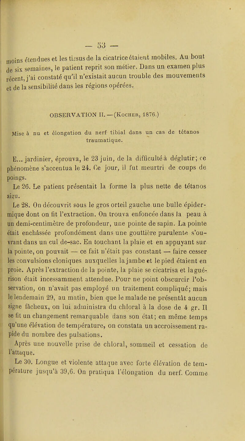 - 33 — moins étendues et les tiisusde la cicatrice étaient mobiles. Au bout de six semaines, le patient reprit son métier. Dans un examen plus récent, j'ai constaté qu'il n'existait aucun trouble des mouvements et de la sensibilité dans les régions opérées. OBSERVATION II, —(Kocher, 1876.) Mise à nu et élongation du nerf tibial dans un cas de tétanos traumatique. E... jardinier, éprouva, le 23 juin, de la difflcultéà déglutir; ce phénomène s'accentua le 24. Ce jour, il fut meurtri de coups de poings. Le 26. Le patient présentait la forme la plus nette de tétanos aiïïfu. Le 28. On découvrit sous le gros orteil gauche une bulle épider- mique dont on fit l'extraction. On trouva enfoncée dans Ja peau à un demi-cenlimèlre de profondeur, une pointe de sapin. La pointe était enchâssée profondément dans une gouttière purulente s'ou- vrant dans un cul de-sac. En touchant la plaie et en appuyant sur la pointe, on pouvait — ce fait n'était pas constant — faire cesser les convulsions cloniques auxquelles la jambe et le pied étaient en proie. Après l'extraction de la pointe, la plaie se cicatrisa et lagué- rison était incessamment attendue. Pour ne point obscurcir l'ob- servation, on n'avait pas employé un traitement compliqué; mais le lendemain 29, au matin, bien que le malade ne présentât aucun signe fâcheux, on lui administra du chloral à la dose de 4 gr. Il se lit un changement remarquable dans son état; en même temps qu'une élévation de température, on constata un accroissement ra- pide du nombre des pulsations. Après une nouvelle prise de chloral, sommeil et cessation de l'attaque. Le 30. Longue et violente attaque avec forte élévation de tem- pérature jusqu'à 39,6. On pratiqua l'élongation du nerf. Comme