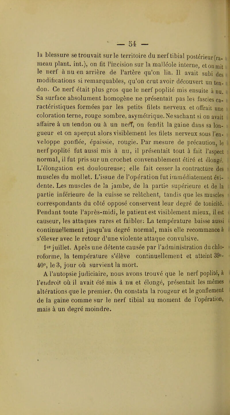la blessure se trouvait sur le territoire du nerftibial postérieur (ra- meau plant, int.), on fit l'incision sur la malléole interne, et ou mit le nerf à nu en arrière de l'artère qu'on lia. Il avait subi des modifications si remarquables, qu'on crut avoir découvert un ten- don. Ce nerf était plus gros que le nerf poplité rais ensuite à nu. Sa surface absolument homogène ne présentait pas les fascies ca- ractéristiques formées par les petits filets nerveux et offrait une coloration terne, rouge sombre, asymétrique. Ne sachant si on avait affaire à un tendon ou à un neff, on fendit la gaine dans sa lon- gueur et on aperçut alors visiblement les filets nerveux sous l'en- veloppe gonflée, épaissie, rougie. Par mesure de précaution, le nerf poplité fut aussi mis à nu, il présentait tout à fait l'aspect normal, il fut pris sur un crochet convenablement étiré et élongé. L'élongation est douloureuse; elle fait cesser la contracture des muscles du mollet. L'issue de l'opération fut immédiatement évi- dente. Les muscles de la jambe, de la partie supérieure et de la partie inférieure de la cuisse se relâchent, tandis que les muscles correspondants du côté opposé conservent leur degré de tonicité. Pendant toute l'après-midi, le patient est visiblement mieux, il est causeur, les attaques rares et faibles; La température baisse aussi continuellement jusqu'au degré normal, mais elle l'ecommenceà s'élever avec le retour d'une violente attaque convulsive. 1 juillet. Après une détente causée par l'administration du chlo- roforme, la température s'élève continuellement et atteint 39°- 40°, le 3, jour où survient la mort. A l'autopsie judiciaire, nous avons trouvé que le nerf poplité, à l'endroit oîi il avait été mis à nu et élongé, présentait les mêmes altérations que le premier. On constata la rougeur et le gonflement de la gaine comme sur le nerf tibial au moment de l'opération, mais à un degré moindre.