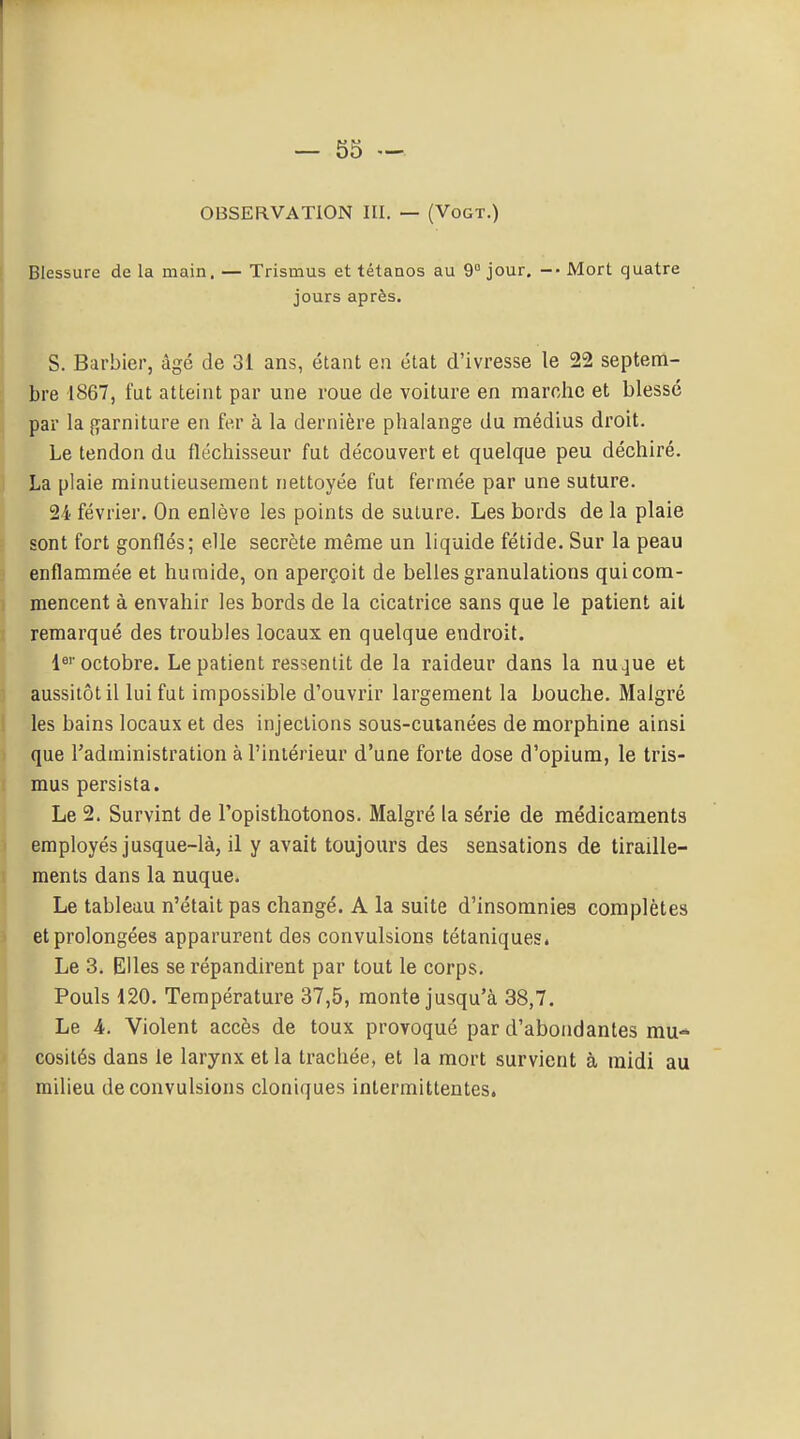 — 55 — OBSERVATION III. — (Vogt.) Blessure de la main. — Trismus et tétanos au 9° jour. Mort quatre jours après. S. Barbier, âgé de 31 ans, étant en état d'ivresse le 22 septem- bre 1867, fut atteint par une roue de voiture en marche et blessé par la {garniture en fe,r à la dernière phalang'e du médius droit. Le tendon du fléchisseur fut découvert et quelque peu déchiré. La plaie minutieusement nettoyée fut fermée par une suture. 24 février. On enlève les points de suture. Les bords de la plaie sont fort gonflés; elle secrète même un liquide fétide. Sur la peau enflammée et humide, on aperçoit de belles granulations qui com- mencent à envahir les bords de la cicatrice sans que le patient ait remarqué des troubles locaux en quelque endroit. octobre. Le patient ressentit de la raideur dans la nu^ue et aussitôt il lui fut impossible d'ouvrir largement la bouche. Malgré les bains locaux et des injections sous-cutanées de morphine ainsi I que l'administration à l'intérieur d'une forte dose d'opium, le tris- mus persista. Le 2. Survint de Topisthotonos. Malgré la série de médicaments employés jusque-là, il y avait toujours des sensations de tiraille- ments dans la nuque. Le tableau n'était pas changé. A la suite d'insomnies complètes et prolongées apparurent des convulsions tétaniques. Le 3. Elles se répandirent par tout le corps. Pouls 120. Température 37,5, monte jusqu'à 38,7. Le A. Violent accès de toux provoqué par d'abondantes mu<» cosités dans le larynx et la trachée, et la mort survient à midi au milieu de convulsions cloniques intermittentes.