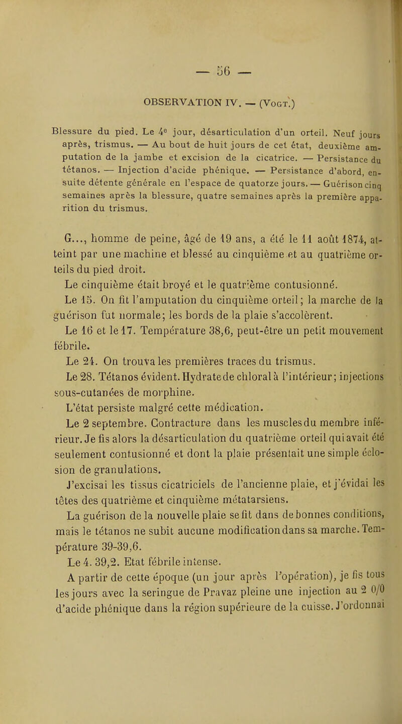 OBSERVATION IV. — (Vogt.) Blessure du pied. Le 4° jour, désarticulation d'un orteil. Neuf jours après, trismus. — Au bout de huit jours de cet état, deuxième am- putation de la jambe et excision de la cicatrice. — Persistance du tétanos. — Injection d'acide phénique. — Persistance d'abord, en- suite détente générale en l'espace de quatorze jours. — Guérisoncinq semaines après la blessure, quatre semaines après la première appa- rition du trismus. G..., homme de peine, âgé de 19 ans, a été le 11 août 1874, al- teint par une machine et blessé au cinquième et au quatrième or- teils du pied droit. Le cinquième était broyé et le quatrième contusionné. Le IS. On fit l'amputation du cinquième orteil; la marche de la guérison fut normale; les bords de la plaie s'accolèrent. Le 16 et le 17. Température 38,6, peut-être un petit mouvement fébrile. Le 24. On trouva les premières traces du trismus. Le 28. Tétanos évident. Hydrate de chloralà l'intérieur; injections sous-cutanées de morphine. L'état persiste malgré cette médication. Le 2 septembre. Contracture dans les muscles du membre infé- rieur. Je fis alors la désarticulation du quatrième orteil qui avait été seulement contusionné et dont la plaie présenlait une simple éclo- sion de granulations. J'excisai les tissus cicatriciels de l'ancienne plaie, et jëvidai les têtes des quatrième et cinquième métatarsiens. La guérison de la nouvelle plaie se fit dans de bonnes conditions, mais le tétanos ne subit aucune modification dans sa marche. Tem- pérature 39-39,6. Le 4. 39,2. Etat fébrile intense. A partir de cette époque (un jour après l'opération), je fis tous les jours avec la seringue de Pravaz pleine une injection au 2 0/0 d'acide phénique dans la région supérieure de la cuisse. J'ordonnai