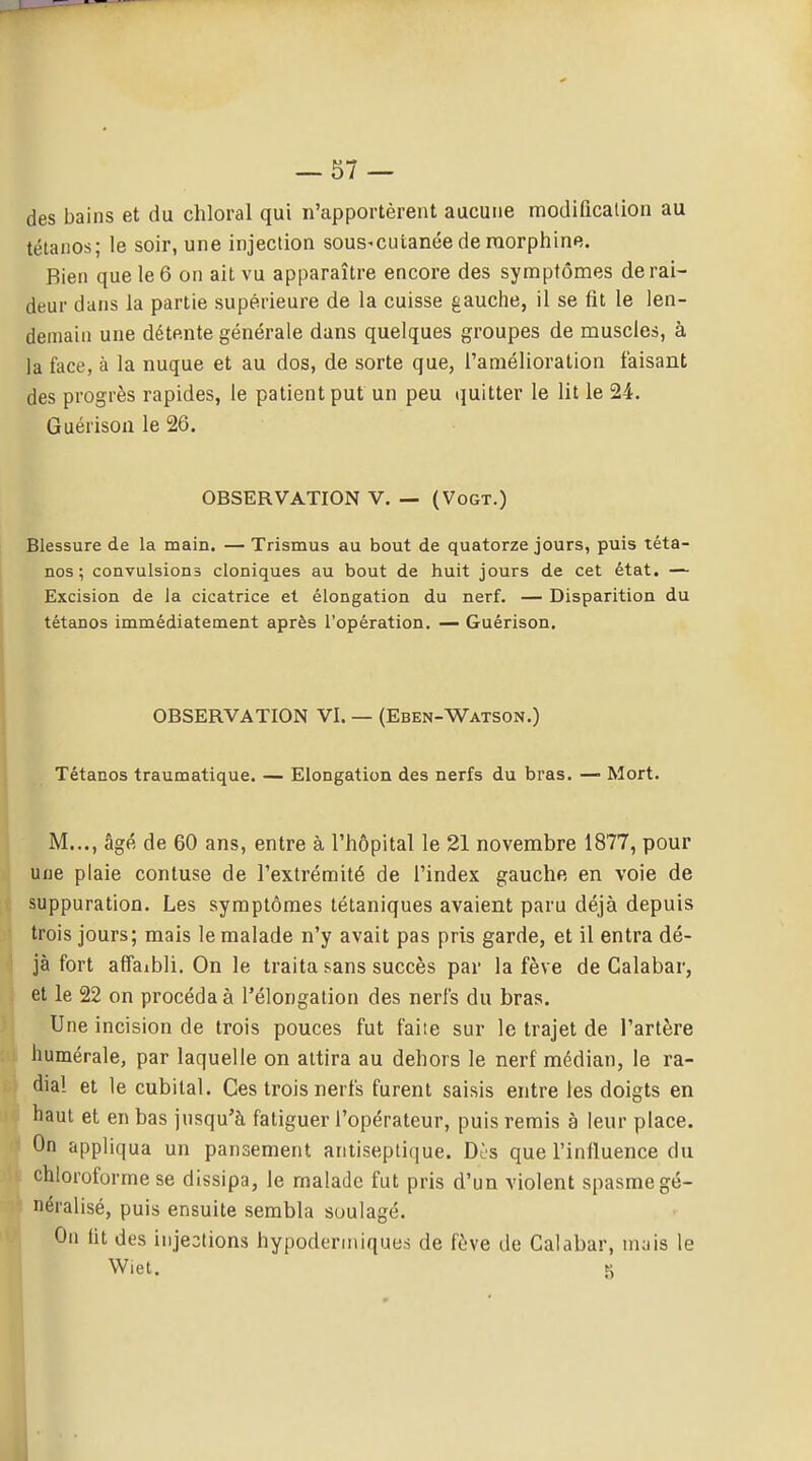 des bains et du chloral qui n'apportèrent aucune modificalion au tétanos; le soir, une injection sous^cuianéederaorphine. Bien que le 6 on ait vu apparaître encore des symptômes de rai- deur dans la partie supérieure de la cuisse gauche, il se fit le len- demain une détente générale dans quelques groupes de muscles, à la face, à la nuque et au dos, de sorte que, l'amélioration faisant des progrès rapides, le patient put un peu i}uitter le lit le 24. Guérisoa le 26. OBSERVATION V. — (VoGT.) Blessure de la main. — Trismus au bout de quatorze jours, puis téta- nos ; convulsions cloniques au bout de huit jours de cet état. — Excision de la cicatrice et élongation du nerf. — Disparition du tétanos immédiatement après l'opération. — Guérison. OBSERVATION VI. — (Eben-Watson.) Tétanos traumatique. — Elongation des nerfs du bras. — Mort. M..., âgé de 60 ans, entre à l'iiôpital le 21 novembre 1877, pour une plaie confuse de l'extrémité de l'index gauclie en voie de suppuration. Les symptômes tétaniques avaient paru déjà depuis trois jours; mais le malade n'y avait pas pris garde, et il entra dé- jà fort affaibli. On le traita sans succès par la fève de Calabar, et le 22 on procéda à l'élongation des nerfs du bras. Une incision de trois pouces fut faite sur le trajet de l'artère humérale, par laquelle on attira au dehors le nerf médian, le ra- dial et le cubital. Ces trois nerfs furent saisis entre les doigts en haut et en bas jusqu'à fatiguer l'opérateur, puis remis à leur place. On appliqua un pansement antiseptique. Dès que l'influence du chloroforme se dissipa, le malade fut pris d'un violent spasme gé- néralisé, puis ensuite sembla soulagé. On lit des injections hypodermiques de fève de Calabar, injis le Wiet. S