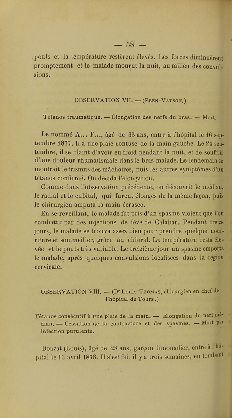 pouls et la lempéialure restèrent élevés. Les forces diminuèrent promptement et le malade mourut la nuit, au milieu des convul- sions. OBSERVATION VII. — (Eben-Vatson.) Tétanos traumatique. — Élongation des nerfs du bras. — Mort. Le nommé A... F..., âgé de 35 ans, entre à l'hôpital le 16 sep- tembre 1877. Il a une plaie contuse de la main gauche. Le 24 sep- tembre, il se plaint d'avoir eu froid pendant la nuit, et de soutfrir d'une douleur l'humatismale dans le bras malade. Le lendemain se montrait letrismusdes mâchoires, puis les autres symptômes d'un tétanos confirmé. On décida l'élongation. Comme dans l'observation précédente, on découvrit le médian, le radial et le cubital, qui furent élongés de la même façon, puis le chirurgien amputa la main écrasée. En se réveillant, le malade fut pris d'un spasme violent que l'on combattit par des injections de fève de Galabar. Pendant treize jours, le malade se trouva assez bien pour prendre quelque nour- riture et sommeiller, grâce au chloral. La température resta éle- vée et le pouls très variable. Le treizième jour un spasme emporta le malade, après quelques convulsions localisées dans la régiou cervicale. OBSERVATION VIII. — (D^ Louis Thomas, chirurgien en chef de l'hôpital de Tours.) Tétanos consécutif à rne plaie de la main. — Elongation du nerf mé- dian. — Cessation de la contracture et des spasmes. — Mort par infection purulente. Donzat (Louis), âgé de 28 ans, garçon limonadier, entreà l'bo- pital le 13 avril 1878. Il s'est fait il y a trois semaines, en tombant