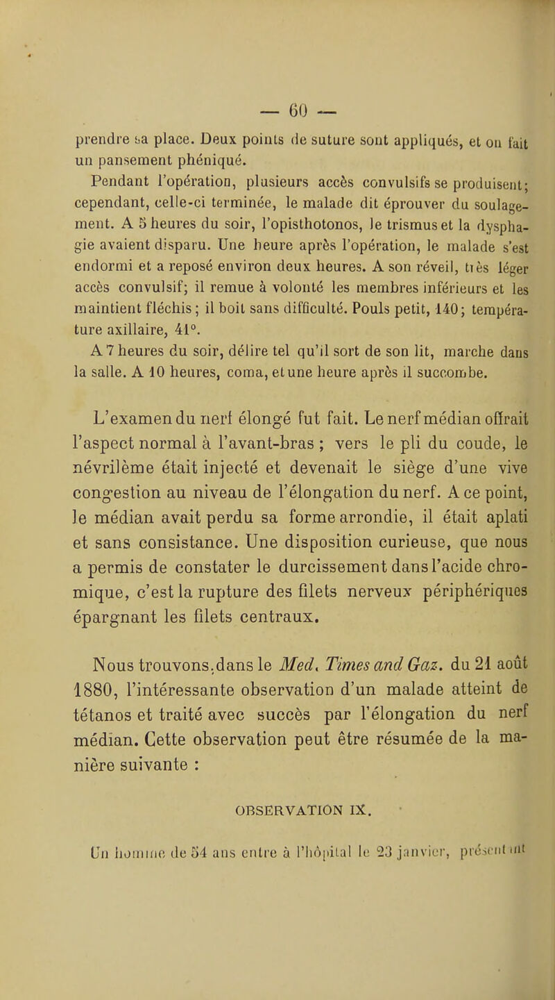 prendre t.a place. Deux points de suture sont appliqués, et on l'ait un pansement phéniqué. Pendant l'opération, plusieurs accès convulsifs se produisent; cependant, celle-ci terminée, le malade dit éprouver du soulage- ment. A 5 heures du soir, l'opisthotonos, le trismuset la dyspha- gie avaient disparu. Une heure après l'opération, le malade s'est endormi et a reposé environ deux, heures. A son réveil, tiès léger accès convulsif; il remue à volonté les membres inférieurs et les maintient fléchis ; il boit sans difflculté. Pouls petit, 140; tempéra- ture axillaire, 41. A 7 heures du soir, délire tel qu'il sort de son lit, marche dans la salle. A 10 heures, coma, et une heure après il succombe. L'examen du nei't élongé fut fait. Lenerf médian offrait l'aspect normal à l'avant-bras ; vers le pli du coude, le névrilème était injecté et devenait le siège d'une vive congestion au niveau de l'élongation du nerf. A ce point, le médian avait perdu sa forme arrondie, il était aplati et sans consistance. Une disposition curieuse, que nous a permis de constater le durcissement dans l'acide chro- mique, c'est la rupture des filets nerveux périphériques épargnant les filets centraux. Nous trouvons.dans le Med, Times and Gaz. du 21 août 1880, l'intéressante observation d'un malade atteint de tétanos et traité avec succès par l'élongation du nerf médian. Cette observation peut être résumée de la ma- nière suivante : OBSERVATION IX. Un iiomine de 54 ans entre à l'hôiiiLal le 23 janvier, picit nt mt