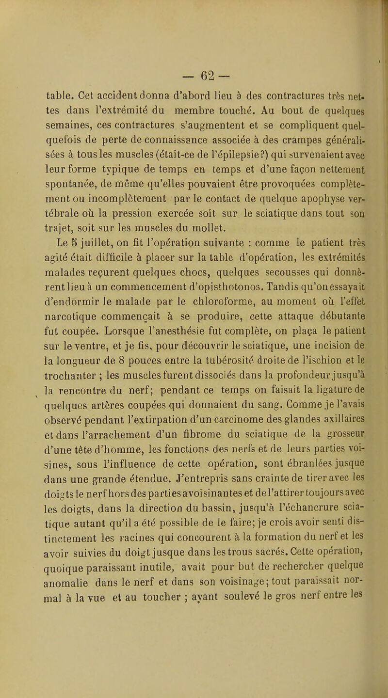 - 62- table. Cet accident donna d'abord lieu à des contractures très net- tes dans l'extrémité du membre touché. Au bout de quelques semaines, ces contractures s'augmentent et se compliquent quel- quefois de perte de connaissance associée à des crampes générali- sées à tous les muscles (était-ce de l'épilepsie?) qui survenaient avec leur forme typique de temps en temps et d'une façon nettement spontanée, de même qu'elles pouvaient être provoquées complète- ment ou incomplètement par le contact de quelque apophyse ver- tébrale où la pression exercée soit sur le sciatique dans tout son trajet, soit sur les muscles du mollet. Le 5 juillet, on fit l'opération suivante : comme le patient très agité était difficile à placer sur la table d'opération, les extrémités malades reçurent quelques chocs, quelques secousses qui donnè- rent lieu à un commencement d'opisthotonos. Tandis qu'on essayait d'endormir le malade par le chloroforme, au moment où l'effet narcotique commençait à se produire, cette attaque débutante fut coupée. Lorsque l'anesthésie fut complète, on plaça le patient sur le ventre, et je fis, pour découvrir le sciatique, une incision de la longueur de 8 pouces entre la tubérosité droite de l'ischion et le trochanter ; les muscles furent dissociés dans la profondeur jusqu'à la rencontre du nerf; pendant ce temps on faisait la ligature de quelques artères coupées qui donnaient du sang. Comme je l'avais observé pendant l'extirpation d'un carcinome des glandes axillaires et dans l'arrachement d'un fibrome du sciatique de la grosseur d'une tête d'homme, les fonctions des nerfs et de leurs parties voi- sines, sous l'influence de cette opération, sont ébranlées jusque dans une grande étendue. J'entrepris sans crainte de tirer avec les doigts lenerf hors des parties avoisinantes et de l'attirer toujours avec les doigts, dans la direction du bassin, jusqu'à l'échancrure scia- tique autant qu'il a été possible de le faire; je crois avoir senti dis- tinctement les racines qui concourent à la formation du nerf et les avoir suivies du doigt jusque dans les trous sacrés. Cette opération, quoique paraissant inutile, avait pour but de rechercher quelque anomalie dans le nerf et dans son voisinage; tout paraissait nor- mal à la vue et au toucher ; ayant soulevé le gros nerf entre les
