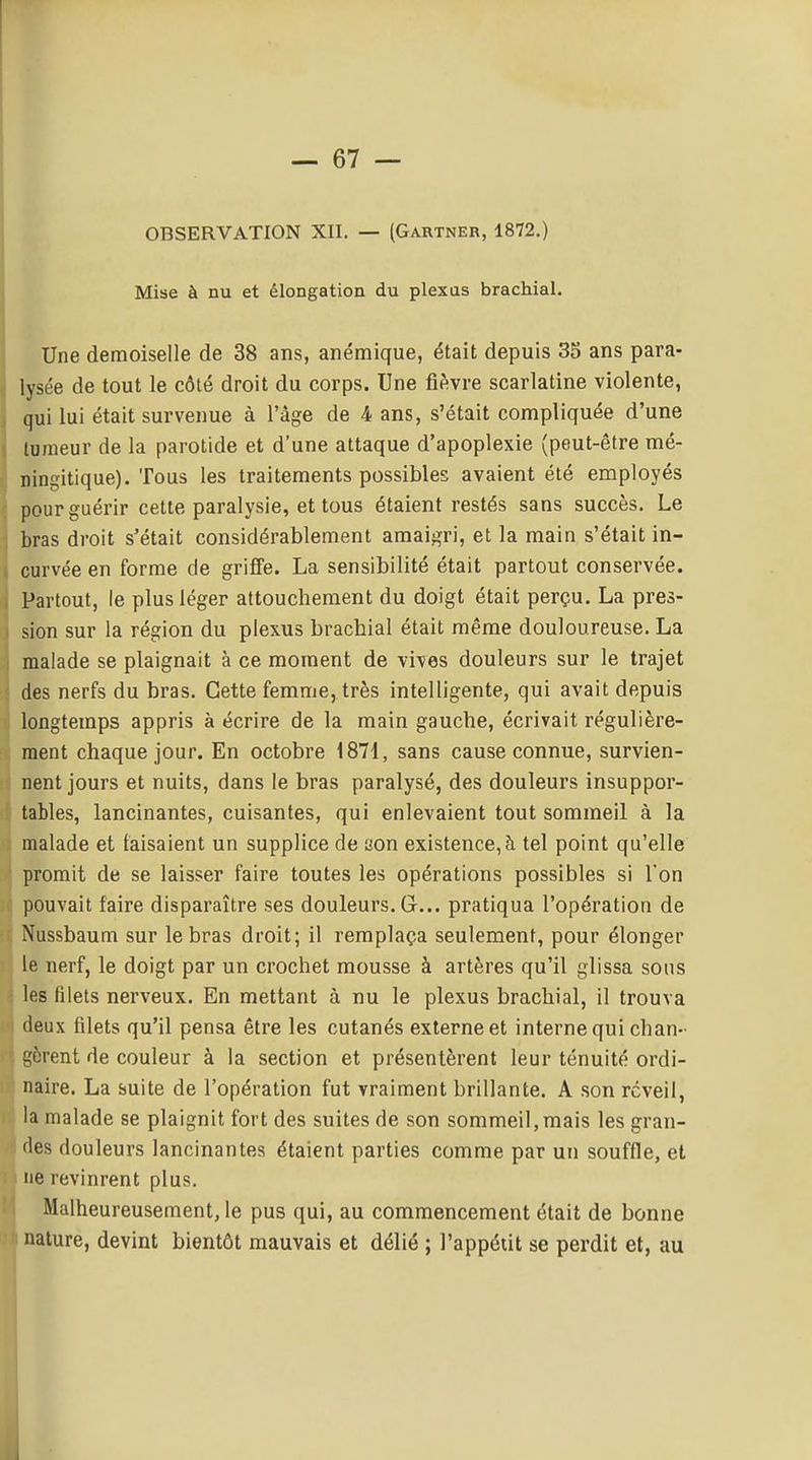OBSERVATION XII. — (Gartneb, 1872.) Mise à nu et élongation du plexas brachial. Une demoiselle de 38 ans, anémique, était depuis 35 ans para- I lysée de tout le côlé droit du corps. Une fièvre scarlatine violente, ! qui lui était survenue à l'âge de 4 ans, s'était compliquée d'une 1 laraeur de la parotide et d'une attaque d'apoplexie (peut-être mé- ningitique). Tous les traitements possibles avaient été employés pour guérir cette paralysie, et tous étaient restés sans succès. Le 1 bras droit s'était considérablement amaigri, et la main s'était in- j curvée en forme de griffe. La sensibilité était partout conservée. 3 Partout, le plus léger attouchement du doigt était perçu. La pres- j sion sur la région du plexus brachial était même douloureuse. La 1 malade se plaignait à ce moment de vives douleurs sur le trajet des nerfs du bras. Cette femme, très intelligente, qui avait depuis longtemps appris à écrire de la main gauche, écrivait régulière- ment chaque jour. En octobre i871, sans cause connue, survien- nent jours et nuits, dans le bras paralysé, des douleurs insuppor- tables, lancinantes, cuisantes, qui enlevaient tout sommeil à la malade et faisaient un supplice de son existence, à tel point qu'elle promit de se laisser faire toutes les opérations possibles si l'on pouvait faire disparaître ses douleurs. G... pratiqua l'opération de .. Nussbaum sur le bras droit; il remplaça seulement, pour élonger le nerf, le doigt par un crochet mousse à artères qu'il glissa sous les filets nerveux. En mettant à nu le plexus brachial, il trouva deux filets qu'il pensa être les cutanés externe et interne qui chan- gèrent de couleur à la section et présentèrent leur ténuité ordi- naire. La suite de l'opération fut vraiment brillante. A son rcveil, la malade se plaignit fort des suites de son sommeil, mais les gran- des douleurs lancinantes étaient parties comme par un souffle, et ne revinrent plus. Malheureusement, le pus qui, au commencement était de bonne nature, devint bientôt mauvais et délié ; l'appétit se perdit et, au