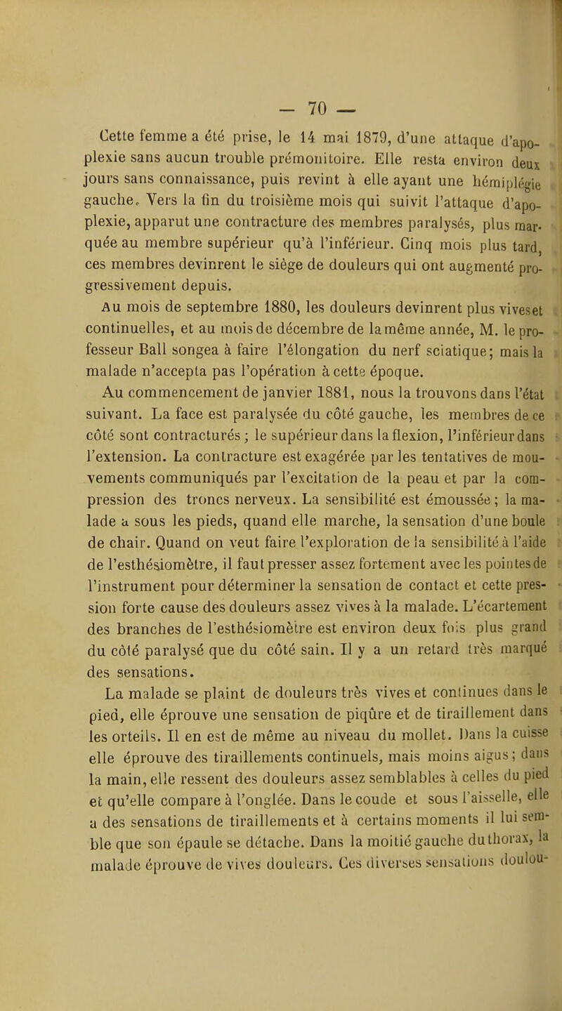 Cette femme a été prise, le 14 mai 1879, d'une attaque d'apo- plexie sans aucun trouble prémonitoire. Elle resta environ deux jours sans connaissance, puis revint à elle ayant une hémiplégie gauche. Vers la lin du troisième mois qui suivit l'attaque d'apo- plexie, apparut une contracture des membres paralysés, plus mar- quée au membre supérieur qu'à l'inférieur. Cinq mois plus tard, ces membres devinrent le siège de douleurs qui ont augmenté pro- gressivement depuis. Au mois de septembre 1880, les douleurs devinrent plus viveset continuelles, et au mois de décembre de la même année, M. le pro- fesseur Bail songea à faire l'élongation du nerf sciatique; mais la malade n'accepta pas l'opération à cette époque. Au commencement de janvier 1881, nous la trouvons dans l'état suivant. La face est paralysée du côté gauche, les membres de ce côté sont contracturés ; le supérieur dans la flexion, l'inférieur dans l'extension. La contracture est exagérée parles tentatives de mou- vements communiqués par l'excitation de la peau et par la com- pression des troncs nerveux. La sensibilité est émoussée; la ma- lade a sous les pieds, quand elle marche, la sensation d'une boule de chair. Quand on veut faire l'exploration de la sensibilité à l'aide de l'esthéaiomètre, il faut presser assez fortement avec les pointes de l'instrument pour déterminer la sensation de contact et cette pres- sion forte cause des douleurs assez vives à la malade. L'écarteraent des branches de l'esthésiomètre est environ deux fois plus grand du côté paralysé que du côté sain. Il y a un retard très marqué des sensations. La malade se plaint de douleurs très vives et continues dans le pied, elle éprouve une sensation de piqûre et de tiraillement dans les orteils. Il en est de même au niveau du mollet. Dans la cuisse elle éprouve des tiraillements continuels, mais moins aigus ; dans la main, elle ressent des douleurs assez semblables à celles du pied et qu'elle compare à l'onglée. Dans le coude et sous l'aisselle, elle a des sensations de tiraillements et à certains moments il lui sem- ble que son épaule se détache. Dans la moitié gauche du thorax, la malade éprouve de vives douleurs. Ces diverses sensations douiou-