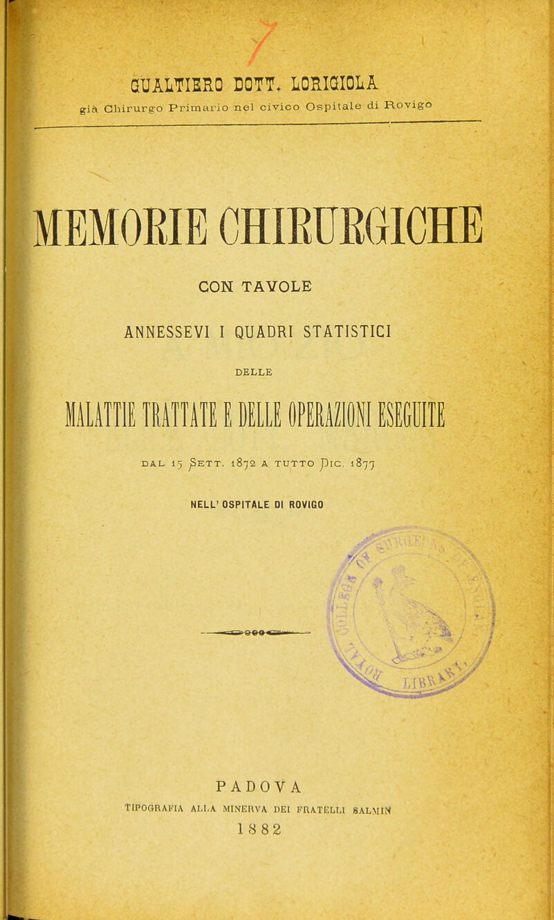 GUALTIERO DOTT. LORIGIOLA già Chirurgo Primario nel civico Ospitale di Rovigo MEMORIE CHIEUEGICHE CON TAVOLE ANNESSEVI I QUADRI STATISTICI DELLE liLilIlE mimi E MLIE OPEMIII ESEGUITE DAL 15 ^ETT. 1872 A TUTTO piC. 1877 NELL' OSPITALE DI ROVIGO PADOVA TIPOGRAFIA ALI,A MINEUVA DEI FRATELU 8ALMIM