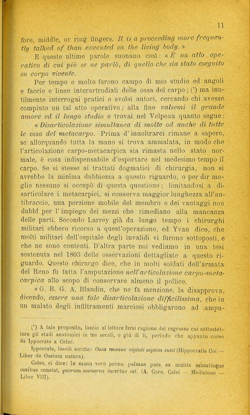 tore, middle, or ring ttngers. It is a proceeding more frequen- tly talked of than executed on the living body. » E queste ultime parole suonano così : « È un aito ope- rativo di cui più se ne parlò, di quello che sia stato eseguito su corpo vivente. Per tempo e molto furono campo di mio studio ed angoli e faccio e linee interartrodiali delle ossa del carpo ; (*) ma inu- tilmente interrogai pratici e svolsi autori, cercando chi avesse compiuto un tal atto operativo ; alla fine valsemi il grande amore ed il lungo studio e trovai nel Velpeau quanto segue : « Disarticolazione simultaneà di molte od anche di tutte le ossa del metacarpo. Prima d'innoltrarci rimane a sapere, se allorquando tutta la mano si trova ammalata, in modo che l'articolazione carpo-metacarpica sia rimasta nello stato nor- male, è cosa indispensabile d'esportare nel medesimo tempo il carpo. Se si stesse ai trattati dogmatici di chirurgia, non si avrebbe la minima dubbiezza a questo riguardo, o per dir me- glio nessuno si occupò di questa questione ; limitandosi a di- sarticolare i metacarpici, si conserva maggior lunghezza all'an- tibraccio, una porzione mobile del membro e dei vantaggi non dubbi per l'impiego dei mezzi che rimediano alla mancanza delle parti. Secondo Larrey già da lungo tempo i chirurghi militari ebbero ricorso a quest'operazione, ed Yvan dice, che molti militari dell'ospitale degli invalidi vi furono sottoposti, e che ne sono contenti. D'altra parte noi vediamo in una tesi sostenuta nel 1803 delle osservazioni dettagliate a questo ri- guardo. Questo chirurgo dice, che in molti soldati dell'armata del Reno fu fatta l'amputazione nelVarticolazione carpo-meta- carpica allo scopo di conservare almeno il pollice. « G. B. G. A. Blandin, che ne fa menzione, la disapprova, dicendo, essere una tale disarticolazione difficilissima, che in un malato degli infiltramenti marciosi obbligarono ad ampu- (*) A tale proposito, lascio al lettore farsi ragione del regresso cui sottostet- tero gli studi anatoraici in tre secoli, o giù di li, periodo che appunto corso da Ippocrate a Celso. Ippocrate, lasciò scritto: Ossa manus vigintisepiem suni {Hi^tpocvailis Coi ~ Liber de Ossium natura). Celso, ci dice: In raanu vero prima palmae pars ex multis minutisque ossibus constat, quorum numerus incerlus est. (A. Corn. Gelsi - - Medicinae — Liber Vili).