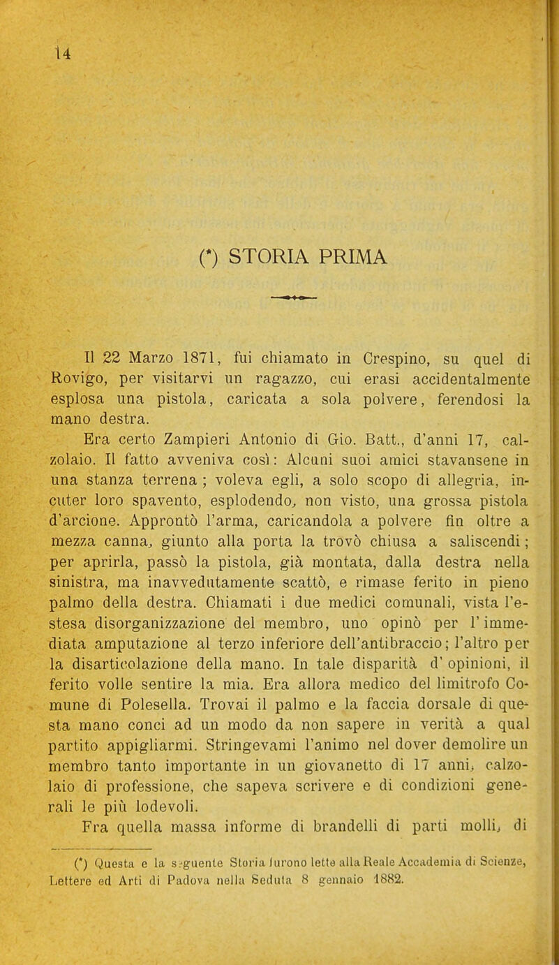 (*) STORIA PRIMA Il 22 Marzo 1871, fui chiamato in Crespino, su quel di Rovigo, per visitarvi un ragazzo, cui erasi accidentalmente esplosa una pistola, caricata a sola polvere, ferendosi la mano destra. Era certo Zampieri Antonio di Gio. Batt., d'anni 17, cal- zolaio. Il fatto avveniva così : Alcuni suoi amici stavansene in una stanza terrena ; voleva egli, a solo scopo di allegria, in- cuter loro spavento, esplodendo^ non visto, una grossa pistola d'arcione. Approntò l'arma, caricandola a polvere fin oltre a mezza canna, giunto alla porta la trovò chiusa a saliscendi ; per aprirla, passò la pistola, già montata, dalla destra nella sinistra, ma inavvedutamente scattò, e rimase ferito in pieno palmo della destra. Chiamati i due medici comunali, vista l'e- stesa disorganizzazione del membro, uno opinò per l'imme- diata amputazione al terzo inferiore dell'antibraccio; l'altro per la disarticolazione della mano. In tale disparità d' opinioni, il ferito volle sentire la mia. Era allora medico del limitrofo Co- mune di Polesella. Trovai il palmo e la faccia dorsale di que- sta mano conci ad un modo da non sapere in verità a qual partito appigliarmi. Stringevami l'animo nel dover demolire un membro tanto importante in un giovanetto di 17 anni, calzo- laio di professione, che sapeva scrivere e di condizioni gene- rali le piiÀ lodevoli. Fra quella massa informe di brandelli di parti molli> di (*) Questa e la S:'guente Storia lurono lette alla Reale Accademia di Scienze, Lettere ed Arti di Padova nella Seduta 8 gennaio 1882.