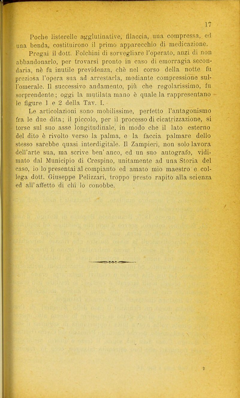 Poche listereile a^glutinative, filaccia, una compressa, ed una benda, costituirono il primo apparecchio di medicazione. Pregai il dott. Folchini di sorvegliare l'operato, anzi di non abbandonarlo, per trovarsi pronto in caso di emorragia secon- daria, nè fu inutile previdenza, che nel corso della notte fu preziosa l'opera sua ad arrestarla, mediante compressione sul- l'omerale. Il successivo andamento, più che regolarissimo, fu sorprendente ; oggi la mutilata mano è quale la rappresentano le figure 1 e 2 della Tav. I. Le articolazioni sono mobilissime, perfetto l'antagonismo fra le due dita; il piccolo, per il processo di cicatrizzazione, si torse sul suo asse longitudinale, in modo che il lato esterno del dito è rivolto verso la palma, e la faccia palmare dello stesso sarebbe quasi interdigitale. Il Zampieri, non solo lavora dell'arte sua, ma scrive ben' anco, ed un suo autografo, vidi- mato dal Municipio di Crespino, unitamente ad una Storia del caso, io lo presentai al compianto ed amato mio maestro e col- lega dott. Giuseppe Pelizzari, troppo presto rapito alla scienza ed all'affetto di chi lo conobbe.