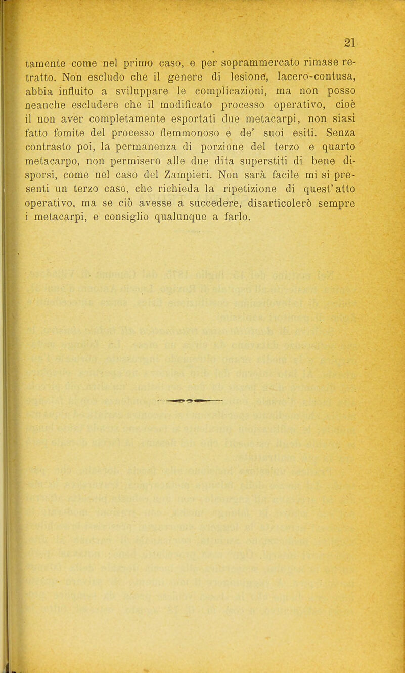 tamente come nel primo caso, e per soprammercato rimase re- tratto. Non escludo che il genere di lesione, lacero-contusa, abbia influito a sviluppare le complicazioni, ma non posso neanche escludere che il modificato processo operativo, cioè il non aver completamente esportati due metacarpi, non siasi fatto fomite del processo flemmonoso e de' suoi esiti. Senza contrasto poi, la permanenza di porzione del terzo e quarto metacarpo, non permisero alle due dita superstiti di bene di- sporsi, come nel caso del Zampieri. Non sarà facile mi si pre- senti un terzo caso, che richieda la ripetizione di quest'atto operativo, ma se ciò avesse a succedere, disarticolerò sempre i metacarpi, e consiglio qualunque a farlo.