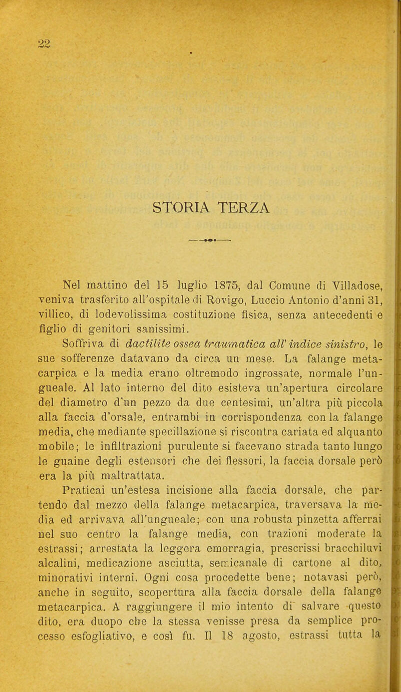 STORIA TERZA Nel mattino del 15 luglio 1875, dal Comune di Villadose, veniva trasferito all'ospitale di Rovigo, Luccio Antonio d'anni 31, villico, di lodevolissiraa costituzione fisica, senza antecedenti e figlio di genitori sanissimi. Soffriva di dactilite ossea traumatica alV indice sinistro, le sue sofferenze datavano da circa un mese. La falange meta- carpica e la media erano oltremodo ingrossate, normale l'un- gueale. Al lato interno del dito esisteva un'apertura circolare del diametro d'un pezzo da due centesimi, un'altra più piccola alla faccia d'orsale, entrambi in corrispondenza con la falange media, che mediante specillazione si riscontra cariata ed alquanto mobile; le infiltrazioni purulente si facevano strada tanto lungo le guaine degli estensori che dei flessori, la faccia dorsale però era la più maltrattata. Praticai un'estesa incisione alla faccia dorsale, che par- tendo dal mezzo della falange metacarpica, traversava la me- dia ed arrivava all'ungueale; con una robusta pinzetta afferrai nel suo centro la falange media, con trazioni moderate la estrassi; arrestata la leggera emorragia, prescrissi bracchiluvi alcalini, medicazione asciutta, serr.icanale di cartone al dito, minorativi interni. Ogni cosa procedette bene; notavasi però, anche in seguito, scopertura alla faccia dorsale della falange metacarpica. A raggiungere il mio intento di' salvare questo dito, era duopo che la stessa venisse presa da semplice pro- cesso esfogliativo, e così fu. Il 18 agosto, estrassi tutta U