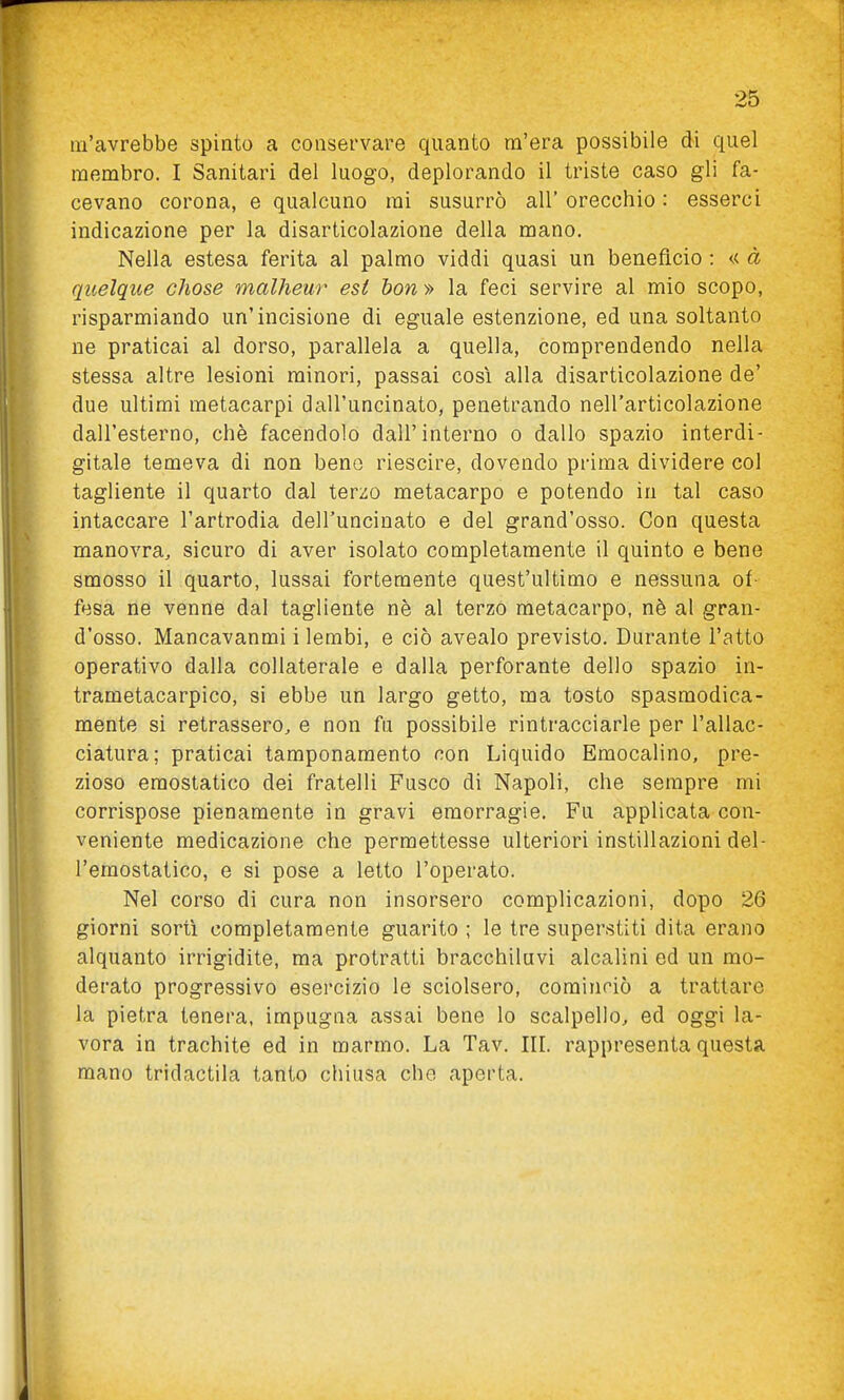 m'avrebbe spinto a conservare quanto m'era possibile di quel membro. I Sanitari del luogo, deplorando il triste caso gli fa- cevano corona, e qualcuno mi susurrò all' orecchio : esserci indicazione per la disarticolazione della mano. Nella estesa ferita al palmo viddi quasi un benefìcio : ^< à quelque chose malheur est bon » la feci servire al mio scopo, risparmiando un'incisione di eguale estenzione, ed una soltanto ne praticai al dorso, parallela a quella, comprendendo nella stessa altre lesioni minori, passai così alla disarticolazione de' due ultimi metacarpi dall'uncinato, penetrando nell'articolazione dall'esterno, chè facendolo dall'interno o dallo spazio interdi- gitale temeva di non bene riescire, dovendo prima dividere col tagliente il quarto dal terzo metacarpo e potendo in tal caso intaccare l'artrodia dell'uncinato e del grand'osso. Con questa manovra, sicuro di aver isolato completamente il quinto e bene smosso il quarto, lussai fortemente quest'ultimo e nessuna of- fesa ne venne dal tagliente nè al terzo metacarpo, nè al gran- d'osso. Mancavanmi i lembi, e ciò avealo previsto. Durante l'atto operativo dalla collaterale e dalla perforante dello spazio in- trametacarpico, si ebbe un largo getto, ma tosto spasmodica- mente si retrassero, e non fu possibile rintracciarle per l'allac- ciatura; praticai tamponamento con Liquido Emocalino, pre- zioso emostatico dei fratelli Fusco di Napoli, che sempre mi corrispose pienamente in gravi emorragie. Fu applicata con- veniente medicazione che permettesse ulteriori instillazioni del- l'emostatico, e si pose a letto l'operato. Nel corso di cura non insorsero complicazioni, dopo 26 giorni sortì completamente guarito ; le tre superstiti dita erano alquanto irrigidite, ma protratti bracchiluvi alcalini ed un mo- derato progressivo esercizio le sciolsero, cominciò a trattare la pietra tenera, impugna assai bene lo scalpello, ed oggi la- vora in trachite ed in marmo. La Tav. III. rappresenta questa mano tridactila tanto chiusa che aperta.