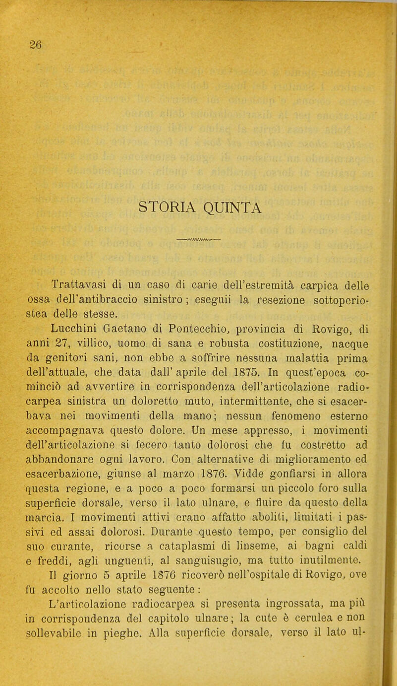 STORIA QUINTA Trattavasi di un caso di carie dell'estremità carpica delle ossa dell'antibraccio sinistro ; eseguii la resezione sottoperio- stea delle stesse. Lucchini Gaetano di Pontecchio, provincia di Rovigo, di anni 27, villico, uomo di sana e robusta costituzione, nacque da genitori sani, non ebbe a soffrire nessuna malattia prima dell'attuale, che data dall' aprile del 1875. In quest'epoca co- minciò ad avvertire in corrispondenza dell'articolazione radio- carpea sinistra un doloretto muto, intermittente, che si esacer- bava nei movimenti della mano; nessun fenomeno esterno accompagnava questo dolore. Un mese appresso, i movimenti dell'articolazione si fecero tanto dolorosi che fu costretto ad abbandonare ogni lavoro. Con alternative di miglioramento ed esacerbaziene, giunse al marzo 1876. Vidde gonfiarsi in allora questa regione, e a poco a poco formarsi un piccolo foro sulla superficie dorsale, verso il lato ulnare, e fluire da questo della marcia. I movimenti attivi erano affatto aboHti, limitati i pas- sivi ed assai dolorosi. Durante questo tempo, per consiglio del suo curante, ricorse a cataplasmi di linseme, ai bagni caldi e freddi, agli unguenti, al sanguisugio, ma tutto inutilmente. Il giorno 5 aprile 1876 ricoverò nell'ospitale di Rovigo, ove fu accolto nello stato seguente : L'articolazione radiocarpea si presenta ingrossata, ma più in corrispondenza del capitolo ulnare ; la cute è cerulea e non sollevabile in pieghe. Alla superficie dorsale, verso il lato uj-