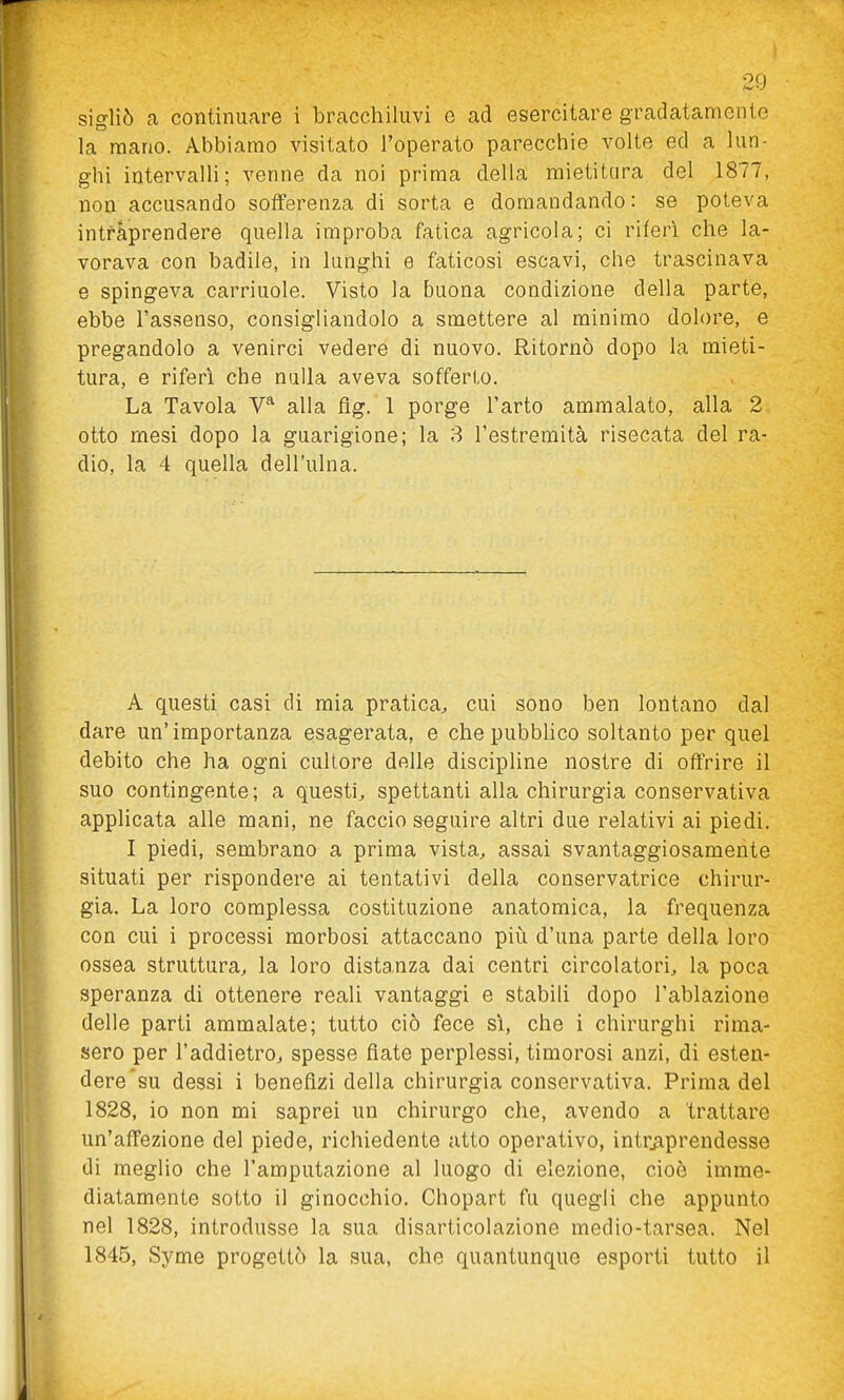sigliò a continuare i bracchiliivi o ad esercitare gradatamente la mano. Abbiamo visitato l'operato parecchie volte ed a lun- ghi intervalli; venne da noi prima della mietitura del 1877, non accusando sofferenza di sorta e domandando: se poteva intfàprendere quella improba fatica agricola; ci riferi che la- vorava con badile, in lunghi e faticosi escavi, che trascinava e spingeva carriuole. Visto la buona condizione della parte, ebbe l'assenso, consigliandolo a smettere al minimo dolore, e pregandolo a venirci vedere di nuovo. Ritornò dopo la mieti- tura, e riferi che nulla aveva sofferto. La Tavola V*^ alla fìg. 1 porge l'arto ammalato, alla 2 otto mesi dopo la guarigione; la 8 l'estremità risecata del ra- dio, la 4 quella dell'ulna. A questi casi di mia pratica^ cui sono ben lontano dal dare un'importanza esagerata, e che pubblico soltanto per quel debito che ha ogni cultore delle discipline nostre di offrire il suo contingente; a questi, spettanti alla chirurgia conservativa applicata alle mani, ne faccio seguire altri due relativi ai piedi. I piedi, sembrano a prima vista, assai svantaggiosamente situati per rispondere ai tentativi della conservatrice chirur- gia. La loro complessa costituzione anatomica, la frequenza con cui i processi morbosi attaccano piì:i d'una parte della loro ossea struttura, la loro distanza dai centri circolatori, la poca speranza di ottenere reali vantaggi e stabili dopo l'ablazione delle parti ammalate; tutto ciò fece si, che i chirurghi rima- sero per l'addietro, spesse fiate perplessi, timorosi anzi, di esten- dere su dessi i benefizi della chirurgia conservativa. Prima del 1828, io non mi saprei un chirurgo che, avendo a trattare un'affezione del piede, richiedente atto operativo, intraprendesse di meglio che l'amputazione al luogo di elezione, cioè imme- diatamente sotto il ginocchio. Chopart fu quegli che appunto nel 1828, introdusse la sua disarticolazione medio-tarsea. Nel 1845, Syme progettò la sua, che quantunque esporti tutto il