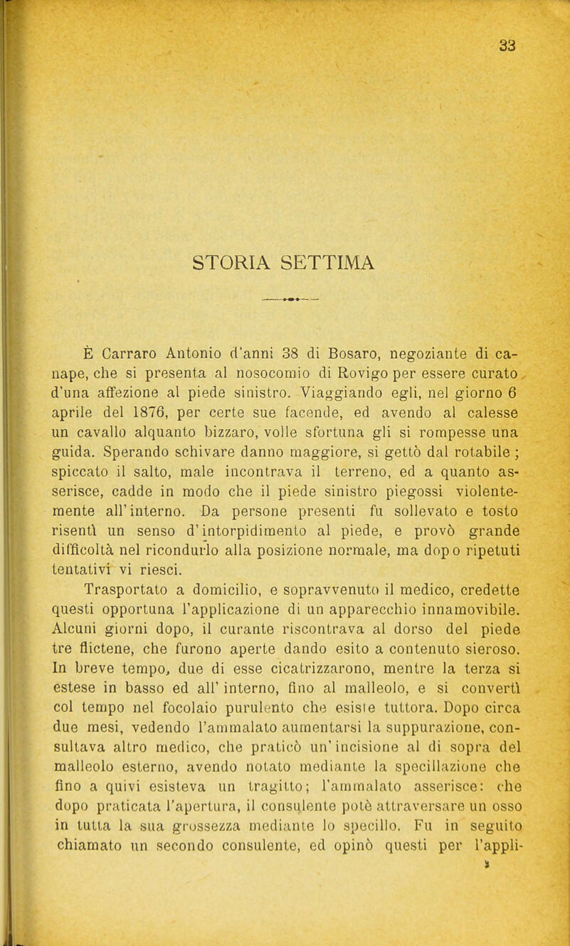 STORIA SETTIMA È Carraro Antonio d'anni 38 di Bosaro, negoziante di ca- nape, che si presenta al nosocomio di Rovigo per essere curato d'una affezione al piede sinistro. Viaggiando egli, nel giorno 6 aprile del 1876, per certe sue facendo, ed avendo al calesse un cavallo alquanto bizzaro, volle sfortuna gli si rompesse una guida. Sperando schivare danno maggiore, si gettò dal rotabile ; spiccato il salto, male incontrava il terreno, ed a quanto as- serisce, cadde in modo che il piede sinistro piegossi violente- mente all'interno. Da persone presenti fu sollevato e tosto risentì un senso d'intorpidimento al piede, e provò grande difficoltà nel ricondurlo alla posizione normale, ma dopo ripetuti tentativi vi riesci. Trasportato a domicilio, e sopravvenuto il medico, credette questi opportuna l'applicazione di un apparecchio innamovibile. Alcuni giorni dopo, il curante riscontrava al dorso del piede tre flictene, che furono aperte dando esito a contenuto sieroso. In breve tempo, due di esse cicatrizzarono, mentre la terza si estese in basso ed all' interno, fino al malleolo, e si convertì col tempo nel focolaio purulento che esiste tuttora. Dopo circa due mesi, vedendo l'ammalato aumentarsi la suppurazione, con- sultava altro medico, che praticò un'incisione al di sopra del malleolo esterno, avendo notato mediante la specillazione che fino a quivi esisteva un tragitto; l'ammalalo asserisce: che dopo praticata l'apertura, il consulente potè attraversare un osso in tutta la sua grossezza mediante lo specillo. Fu in seguito chiamato un secondo consulente, ed opinò questi per l'appli-