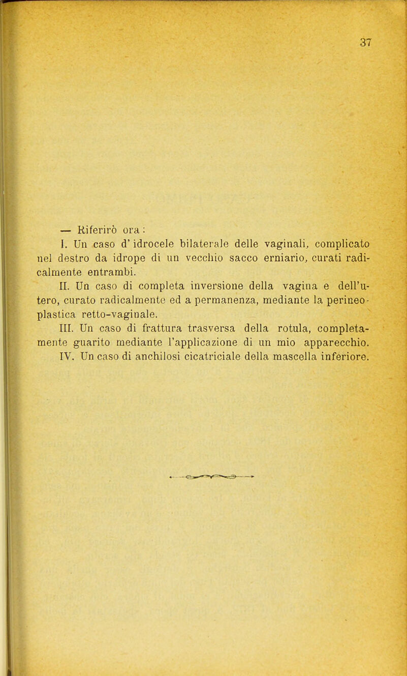 — Riferirò ora : I. Un caso d'idrocele bilaterale delle vaginali, complicato nel destro da idrope di un vecchio sacco erniario, curati radi- calmente entrambi. II. Un caso di completa inversione della vagina e dell'u- tero, curato radicalmente ed a permanenza, mediante la perineo- plastica retto-vaginale. III. Un caso di frattura trasversa della rotula, completa- mente guarito mediante l'applicazione di un mio apparecchio. IV. Un caso di anchilosi cicatriciale della mascella inferiore.