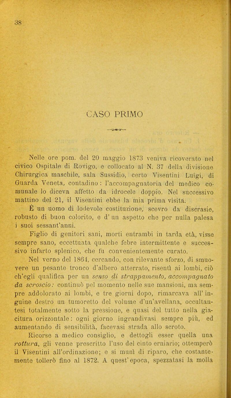 CASO PRIMO Nelle ore pom. del 20 maggio 1873 veniva ricoverato nel civico Ospitale di Rovigo, e collocato al N. 37 della divisione Chirurgica maschile, sala Sussidio, certo Visentini Luigi, di Guarda Veneta, contadino : l'accompagnatoria del medico co- munale lo diceva affetto da idrocele doppio. Nel successivo mattino del 21, il Visentini ebbe la mia prima visita. E un uomo di lodevole costituzione, scevro da discrasie, robusto di buon colorito, e d' un aspetto che per nulla palesa i suoi sessant'anni. Figlio di genitori sani, morti entrambi in tarda età, visse sempre sano, eccettuata qualche febre intermittente e succes- sivo infarto splenico, che fu convenientemente curato. Nel verno del 1864, cercando, con rilevante sforzo, di smuo- vere un pesante tronco d'albero atterrato, risentì ai lombi, ciò ch'egli qualifica per un senso di strappamento, accomjjagnato da scroscio: continuò pel momento nelle sue mansioni, ma sem- pre addolorato ai lombi, e tre giorni dopo, rimarcava all' in- guine destro un tumoretto del volume d'un'avellana, occultan- tesi totalmente sotto la pressione, e quasi del tutto nella gia- citura orizzontale : ogni giorno ingrandivasi sempre più, ed aumentando di sensibilità, facevasi strada allo scroto. Ricorse a medico consiglio, e dettogli esser quella una rottura, gli venne prescritto l'uso del cinto erniario; ottemperò il Visentini all'ordinazione; e si munì di riparo, che costante- mente tollerò fino al 1872. A quest'epoca, spezzatasi la molla