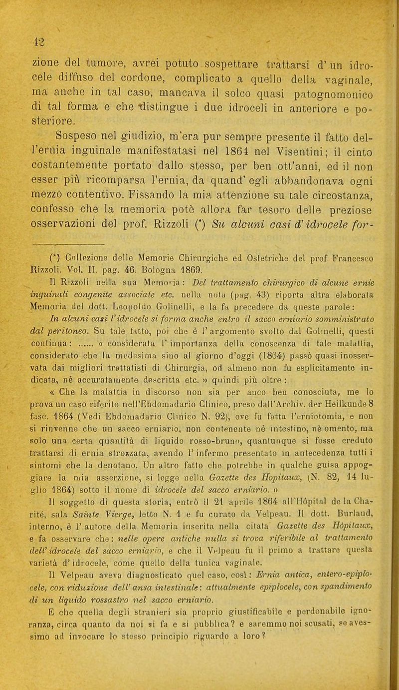zione del tumoi-e, avrei potuto sospettare trattarsi d' un idro- cele diffuso del cordone, complicato a quello della vaginale, ma anche in tal caso, mancava il solco quasi patognoraonico di tal forma e che -distingue i due idroceli in anteriore e po- steriore. Sospeso nel giudizio, m'era pur sempre presente il fatto del- l'ernia inguinale manifestatasi nel 1864 nel Visentini; il cinto costantemente portato dallo stesso, per ben ott'anni, ed il non esser pii!; ricomparsa l'ernia, da quand' egli abbandonava ogni mezzo contentivo. Fissando la mia altenzione su tale circostanza, confesso che la memoria potè allora far tesoro delle preziose osservazioni del prof Rizzoli (*) Su alcuni casi d'idrocele for- (*) Collezione delle Memorie Chirui'giche ed Ostetriclie del prof Francesco Rizzoli. Voi. IL pasr. 46. Bologna 1869. Il Rizzoli nella sua Meraoi ia : Del trattamento chirurgico di alcune ernie inguinali congenite associate etc. nella nota (|Ja{^. 43) riporta altra elaborata Memoria del dott. Leopoldo Golinelli, e la fa precedere da qneste parole: In alcuni casi l'idrocele si forma anche entro il sacco erniario somministrato dal peritoneo. Su tale fatto, poi che è l'argomento svolto dal Golinelli, questi continua: « considerala l'importanza della conoscenza di tale malattia, considerato che la medesima sino al giorno d'oggi (1864) passò quasi inosser- vata dai migliori trattatisti di Chirurgia, od almeno non fu esplicitamente in- dicata, né accui'atamente detscritta etc. » quindi più oltre : « Che la malattia in discorso non sia per auco ben conosciuta, me lo provami caso riferito nell'Ebdomadario Clinico, preso dall'Archiv. der HeiIkundeS fase. 1864 (Vedi Ebdomadario Clmico N. 92), ove fu fatta l'erniotomia, e non si rinvenne che un sacco erniario, non contenente né intestino, nè omento, ma solo una certa quantità di liquido rosso-bruno, quantunque si fosse creduto trattarsi di ernia strox-cata, avendo l'infermo presentato in antecedenza tutti i sintomi che la denotano. Un altro fatto che potrebbe in qualche guisa appog- giare la niia asserzione, si legge nella Gaiette des Hopitaux, (N. 82, 14 lu- glio 1864) sotto il nome di idrocele del sacco erniario. » Il soggetto di questa storia, entrò il 2i aprile -1864 all'Hopital de la Cha- rité, sala Sainte Vierge, letto N. 1 e fu curato da Velpeau. Il dott. Burlaud, interno, è l'autore della Memoria inserita nella citata Gazelle des Hópilaicx, e fa osservare che: nelle opere antiche nulla si trova riferibile al trattamento dell'idrocele del sacco erniario, e che il Vt-lpeau fu il primo a trattare questa varietà d'idrocele, come quello della tunica vaginale. Il Velpeau aveva diagnosticato quel caso, cosi : Ernia antica, entero-epiplo- cele, con riduzione dell'ansa intestinale: attualmente epiplocele, con spandimento di un liquido rossastro nel sacco erniario. E che quella degli stranieri sia proprio giustificabile e perdonabile igno- ranza, circa quanto da noi si fa e si pubblica? e saremmo noi scusati, seaves- simo ad invocare lo stesso principio riguardo a loro?