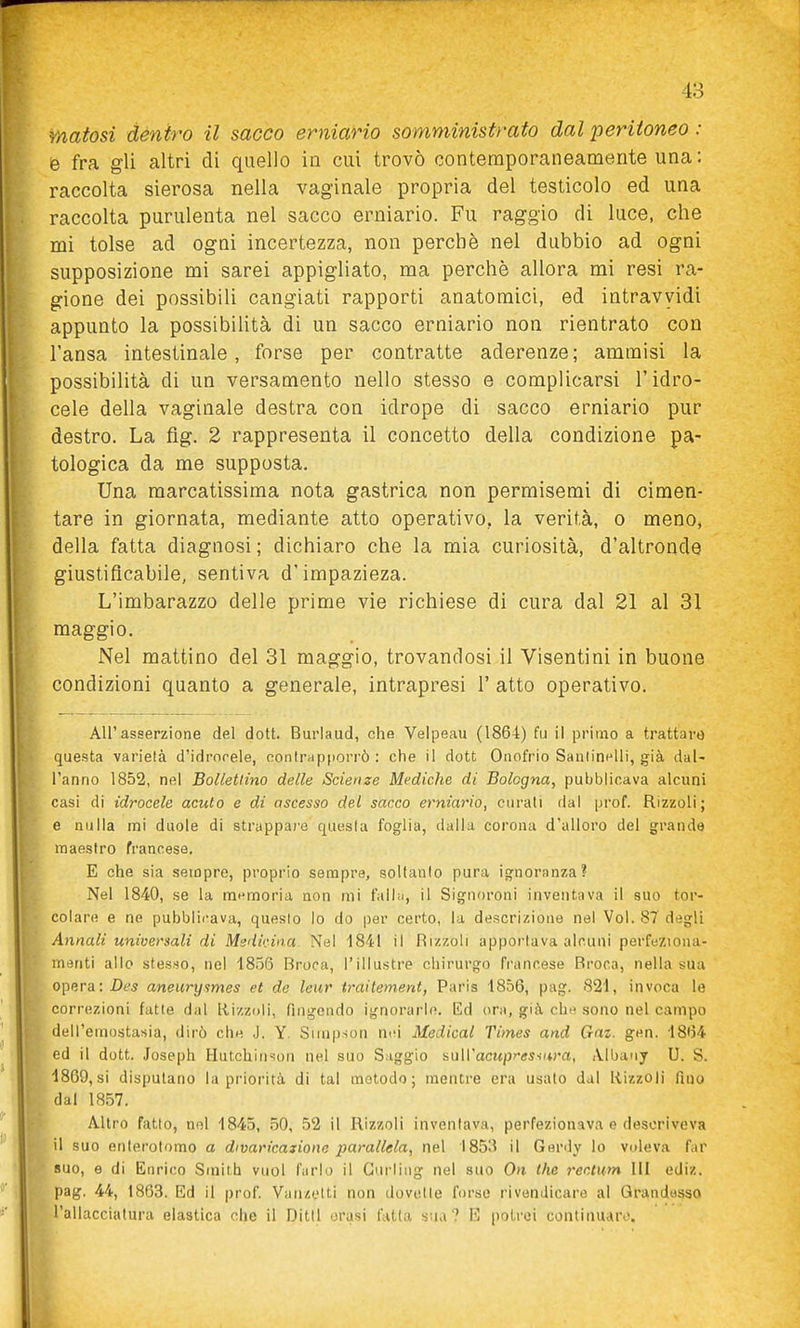 matosi dentro il sacco erniario somministrato dal peritoneo : è fra gli altri di quello in cui trovò contemporaneamente una: raccolta sierosa nella vaginale propria del testicolo ed una raccolta purulenta nel sacco erniario. Fu raggio di luce, che mi tolse ad ogni incertezza, non perchè nel dubbio ad ogni supposizione mi sarei appigliato, ma perchè allora mi resi ra- gione dei possibili cangiati rapporti anatomici, ed intravyidi appunto la possibiUtà di un sacco erniario non rientrato con l'ansa intestinale, forse per contratte aderenze; ammisi la possibilità di un versamento nello stesso e complicarsi l'idro- cele della vaginale destra con idrope di sacco erniario pur destro. La fig. 2 rappresenta il concetto della condizione pa- tologica da me supposta. Una raarcatissima nota gastrica non permisemi di cimen- tare in giornata, mediante atto operativo, la verità, o meno, della fatta diagnosi ; dichiaro che la mia curiosità, d'altronde giustificabile, sentiva d'impazieza. L'imbarazzo delle prime vie richiese di cura dal 21 al 31 maggio. Nel mattino del 31 maggio, trovandosi il Visentini in buone condizioni quanto a generale, intrapresi 1' atto operativo. All'asserzione del dott. Buriaud, che Velpeau (1864) fu il primo a trattare questa varietà d'idrorele, oonirapporrò : che il dott Onofrio SanlinHlli, già dal- l'anno 1852, nel Bollettino delle Scienze Mediche di Bologna, pubblicava alcuni casi di idrocele acuto e di ascesso del sacco erniario, curati dal prof. Rizzoli; e nulla mi duole di strappare questa foglia, dalla corona d'alloro del grande maestro francese. E che sia sempre, proprio sempre, soltanto pura ignoranza? Nel 1840, se la mt'nfioria non mi fallii, il Signoroni inventava il suo tor- coiare e ne pubblii-ava, questo io do per certo, la descrizione nel Voi. 87 degli Annali universali di Msdirina Nel 1841 il Hizzoli apportava alcuni perfeziona- menti allo stesso, nel 1856 Broca, l'illustre chirurgo francese Broca, nella sua opera: Df^ aneurysmes et de leur traitement, Paris 1856, pag. 821, invoca le correzioni fatte dal Rizzoli, fingendo ignorarle. Ed ora, già che sono nel campo dell'emostasia, dirò che J. Y. Simpson nid Medicai Times and Gaz. gen. 1864 ed il dott. Joseph Hutchin^on nel suo Saggio mWacupr'esiura, Albauy U. S. 1869,si dispulano la priorità di tal metodo; mentre era usato dal Rizzoli fino dal 1857. Altro fatto, nel 1845, .50, 52 il Rizzoli inventava, perfezionava e descriveva il suo enlerotomo a divaricazione parallela, nel 1853 il Gerdy lo voleva far suo, e di Enrico Smith vuol farlo il Gurling nel suo On the recium III ediz. pag. 44, 1863. Ed il prof. Vanzetti non dovette forse rivendicare al Qrandesso l'allacciatura elastica che il Ditti orasi fatta sua? E potrei continuare.