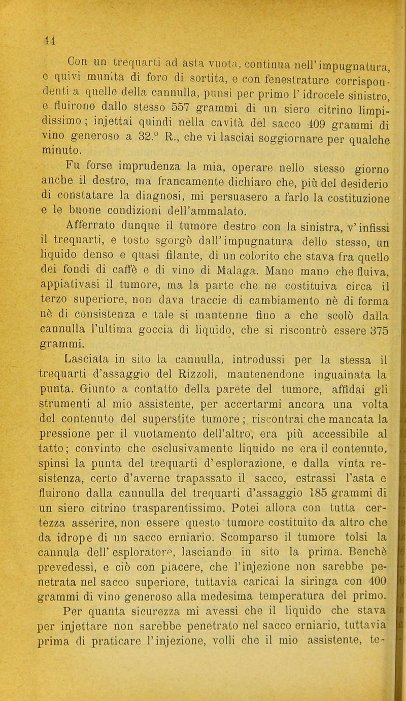 Con un trequarti ad asta vuota, continua nell'impugnatura, e quivi munita di foro di sortita, e con fenestrature corrispon- denti a quelle della cannuUa, punsi per primo l'idrocele sinistro, e fluirono dallo stesso 557 grammi di un siero citrino limpi- dissimo ; injettai quindi nella cavità del sacco 409 grammi di vino generoso a 32.^ R., che vi lasciai soggiornare per qualche minuto. Fu forse imprudenza la mia, operare nello stesso giorno anche il destro, ma francamente dichiaro che, piiì del desiderio di constatare la diagnosi, mi persuasero a farlo la costituzione e le buone condizioni dell'ammalato. Afferrato dunque il tumore destro con la sinistra, v'infissi il trequarti, e tosto sgorgò dall'impugnatura dello stesso, un liquido denso e quasi filante, di un colorito che stava fra quello dei fondi di caffè e di vino di Malaga. Mano mano che fluiva, appiativasi il tumore, ma la parte che ne costituiva circa il terzo superiore, non dava traccio di cambiamento nè di forma nè di consistenza e tale si mantenne fino a che scolò dalla cannuUa l'ultima goccia di liquido, che si riscontrò essere 375 grammi. Lasciala in sito la cannulla, introdussi per la stessa il trequarti d'assaggio del Rizzoli, mantenendone inguainata la punta. Giunto a contatto della parete del tumore, affidai gli strumenti al mio assistente, per accertarmi ancora una volta del contenuto del superstite tumore ; riscontrai che mancata la pressione per il vuotamente dell'altro, era piiì accessibile al tatto; convinto che esclusivamente liquido ne era il contenuto, spinsi la punta del trequarti d'esplorazione, e dalla vinta re- sistenza, certo d'averne trapassato il sacco, estrassi l'asta e fluirono dalla cannulla del trequarti d'assaggio 185 grammi di un siero citrino trasparentissirao. Potei allora con tutta cer- tezza asserire, non essere questo tumore costituito da altro che da idrope di un sacco erniario. Scomparso il tumore tolsi la cannula dell' esploratore», lasciando in sito la prima. Benché prevedessi, e ciò con piacere, che l'infezione non sarebbe pe- netrata nel sacco superiore, tuttavia caricai la siringa con 400 grammi di vino generoso alla medesima temperatura del primo. Per quanta sicurezza mi avessi che il liquido che stava per incettare non sarebbe penetrato nel sacco erniario, tuttavia prima di praticare l'injezione, volli che il mio assistente, te-