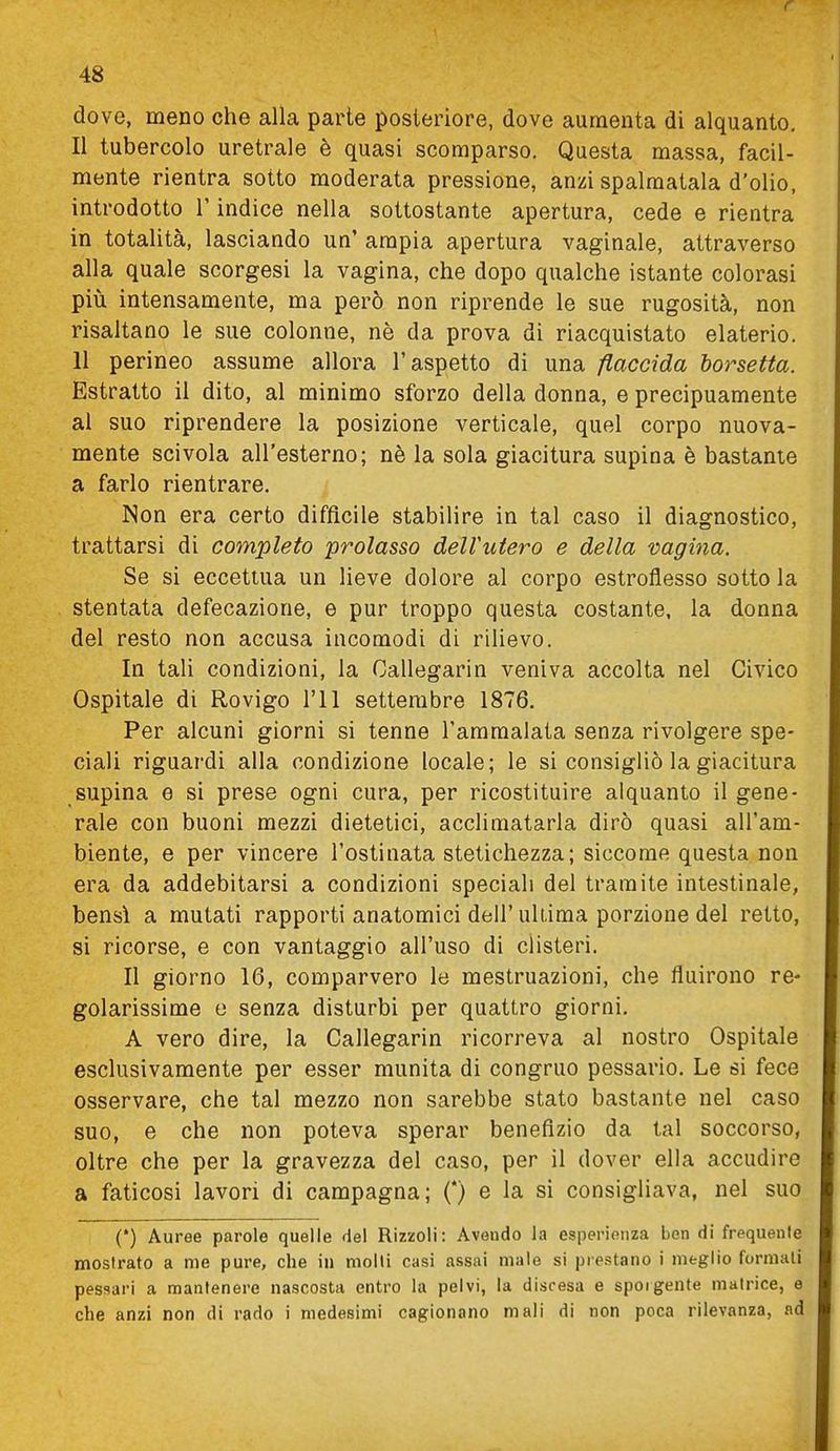 dove, meno che alla parte posteriore, dove aumenta di alquanto. Il tubercolo uretrale è quasi scomparso. Questa massa, facil- mente rientra sotto moderata pressione, anzi spalmatala d'olio, introdotto l'indice nella sottostante apertura, cede e rientra in totalità, lasciando un' ampia apertura vaginale, attraverso alla quale scorgesi la vagina, che dopo qualche istante colorasi più intensamente, ma però non riprende le sue rugosità, non risaltano le sue colonne, nè da prova di riacquistato elaterio. 11 perineo assume allora l'aspetto di una flaccida borsetta. Estratto il dito, al minimo sforzo della donna, e precipuamente al suo riprendere la posizione verticale, quel corpo nuova- mente scivola all'esterno; nè la sola giacitura supina è bastante a farlo rientrare. Non era certo diffìcile stabilire in tal caso il diagnostico, trattarsi di completo prolasso delVutero e della vagina. Se si eccettua un lieve dolore al corpo estroflesso sotto la stentata defecazione, e pur troppo questa costante, la donna del resto non accusa incomodi di rilievo. In tali condizioni, la Callegarin veniva accolta nel Civico Ospitale di Rovigo l'il settembre 1876. Per alcuni giorni si tenne l'ammalata senza rivolgere spe- ciali riguardi alla condizione locale; le si consigliò la giacitura supina e si prese ogni cura, per ricostituire alquanto il gene- rale con buoni mezzi dietetici, acclimatarla dirò quasi all'am- biente, e per vincere l'ostinata stetichezza; siccome questa non era da addebitarsi a condizioni speciali del tramite intestinale, bensì a mutati rapporti anatomici dell'ultima porzione del retto, si ricorse, e con vantaggio all'uso di clisteri. Il giorno 16, comparvero le mestruazioni, che fluirono re- golarissime e senza disturbi per quattro giorni. A vero dire, la Callegarin ricorreva al nostro Ospitale esclusivamente per esser munita di congruo pessario. Le si fece osservare, che tal mezzo non sarebbe stato bastante nel caso suo, e che non poteva sperar benefìzio da tal soccorso, oltre che per la gravezza del caso, per il dover ella accudire a faticosi lavori di campagna; (*) e la si consigliava, nel suo (*) Auree parole quelle del Rizzoli: Avendo la esperienza ben di frequente mostrato a me pure, che in molti casi assai male si prestano i meglio formali pessari a mantenere nascosta entro la pelvi, la disresa e sporgente matrice, e che anzi non di rado i medesimi cagionano mali di non poca rilevanza, ad
