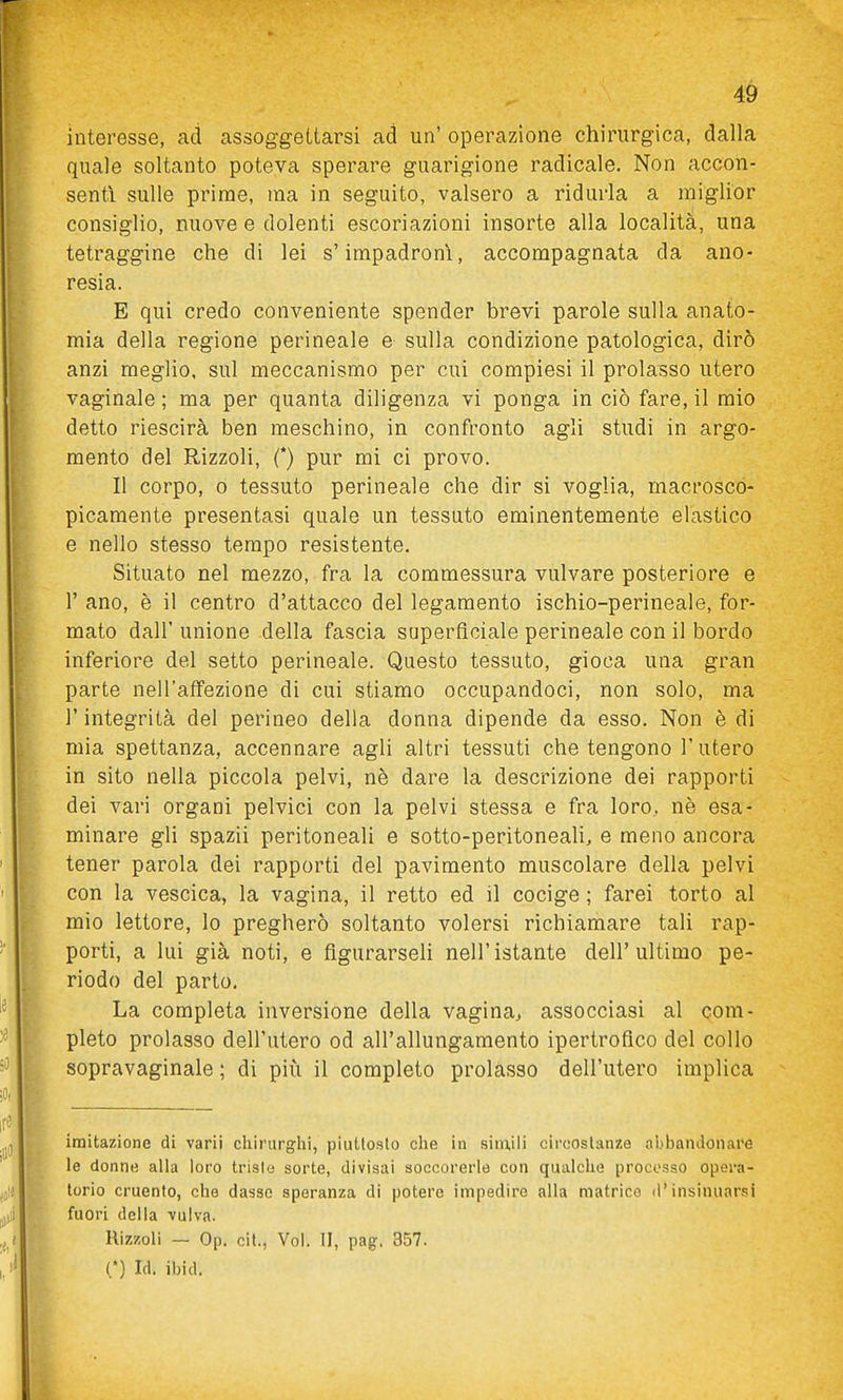 interesse, ad assoggettarsi ad un' operazione chirurgica, dalla quale soltanto poteva sperare guarigione radicale. Non accon- senti sulle prime, ma in seguito, valsero a ridurla a miglior consiglio, nuove e dolenti escoriazioni insorte alla località, una tetraggine che di lei s'impadronì, accompagnata da ano- resia. E qui credo conveniente spender brevi parole sulla anato- mia della regione perineale e sulla condizione patologica, dirò anzi meglio, sul meccanismo per cui compiesi il prolasso utero vaginale ; ma per quanta diligenza vi ponga in ciò fare, il mio detto riescirà ben meschino, in confronto agli studi in argo- mento del Rizzoli, (*) pur mi ci provo. Il corpo, 0 tessuto perineale che dir si voglia, macrosco- picamente presentasi quale un tessuto eminentemente elastico e nello stesso tempo resistente. Situato nel mezzo, fra la commessura vulvare posteriore e r ano, è il centro d'attacco del legamento ischio-perineale, for- mato dall' unione della fascia superficiale perineale con il bordo inferiore del setto perineale. Questo tessuto, gioca una gran parte nell'affezione di cui stiamo occupandoci, non solo, ma r integrità del perineo della donna dipende da esso. Non è di mia spettanza, accennare agli altri tessuti che tengono l'utero in sito nella piccola pelvi, nè dare la descrizione dei rapporti dei vari organi pelvici con la pelvi stessa e fra loro, nè esa- minare gli spazii peritoneali e sotto-peritoneali, e meno ancora tener parola dei rapporti del pavimento muscolare della pelvi con la vescica, la vagina, il retto ed il cocige ; farei torto al mio lettore, lo pregherò soltanto volersi richiamare tali rap- porti, a lui già noti, e figurarseli nell'istante dell'ultimo pe- riodo del parto. La completa inversione della vagina^ assocciasi al com- pleto prolasso dell'utero od all'allungamento ipertrofico del collo sopravaginale ; di più il completo prolasso dell'utero implica imitazione di varii chirurghi, piuttosto che in siniili circostanze aLibandonare le donne alla loro trisle sorte, divisai soccorerle con qualche procosso opera- torio cruento, che dasse speranza di potere impedire alia matrice d'insinuarsi fuori delia vulva. Rizzoli — Op, cit., Voi. II, pag. 357. (*) Id. ibid.