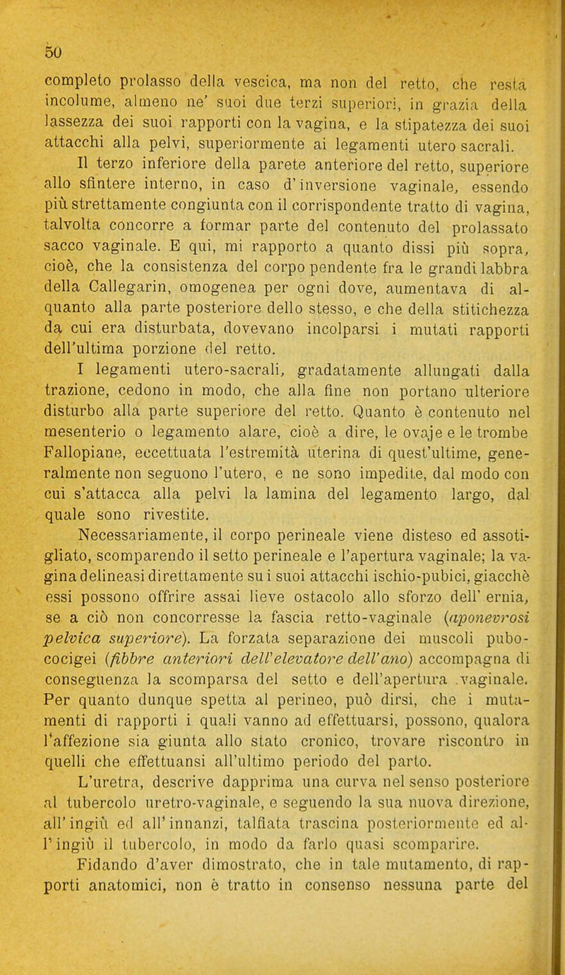 completo prolasso della vescica, ma non del retto, che resta incolume, almeno ne' suoi due terzi superiori, in grazia della lassezza dei suoi rapporti con la vagina, e la stipatezza dei suoi attacchi alla pelvi, superiormente ai legamenti utero sacrali. Il terzo inferiore della parete anteriore del retto, superiore allo sfintere interno, in caso d'inversione vaginale, essendo più strettamente congiunta con il corrispondente tratto di vagina, talvolta concorre a formar parte del contenuto del prolassato sacco vaginale. E qui, mi rapporto a quanto dissi più sopra, cioè, che la consistenza del corpo pendente fra le grandi labbra della Callegarin, omogenea per ogni dove, aumentava di al- quanto alla parte posteriore dello stesso, e che della stitichezza da cui era disturbata, dovevano incolparsi i mutati rapporti dell'ultima porzione del retto. I legamenti utero-sacrali, gradatamente allungati dalla trazione, cedono in modo, che alla fine non portano ulteriore disturbo alla parte superiore del retto. Quanto è contenuto nel mesenterio o legamento alare, cioè a dire, le ovaje e le trombe Fallopiane, eccettuata l'estremità uterina di quest'ultime, gene- ralmente non seguono l'utero, e ne sono impedite, dal modo con cui s'attacca alla pelvi la lamina del legamento largo, dal quale sono rivestite. Necessariamente, il corpo perineale viene disteso ed assoti- gliato, scomparendo il setto perineale e l'apertura vaginale; la va- gina delineasi direttamente su i suoi attacchi ischio-pubici, giacché essi possono offrire assai lieve ostacolo allo sforzo dell' ernia, se a ciò non concorresse la fascia retto-vaginale {aponevrosi pelvica superiore). La forzata separazione dei muscoli pubo- cocigei i/ibbre anteriori dell'elevatore dell'ano) accompagna di conseguenza la scomparsa del setto e dell'apertura .vaginale. Per quanto dunque spetta al perineo, può dirsi, che i muta- menti di rapporti i quali vanno ad effettuarsi, possono, qualora l'affezione sia giunta allo stato cronico, trovare riscontro in quelli che eflfettuansi all'ultimo periodo del parto. L'uretra, descrive dapprima una curva nel senso posteriore al tubercolo uretro-vaginale, e seguendo la sua nuova direzione, air ingiù efl all'innanzi, talflata trascina posteriormente ed al- r ingiù il tubercolo, in modo da farlo quasi scomparire. Fidando d'aver dimostrato, che in tale mutamento, di rap- porti anatomici, non è tratto in consenso nessuna parte del