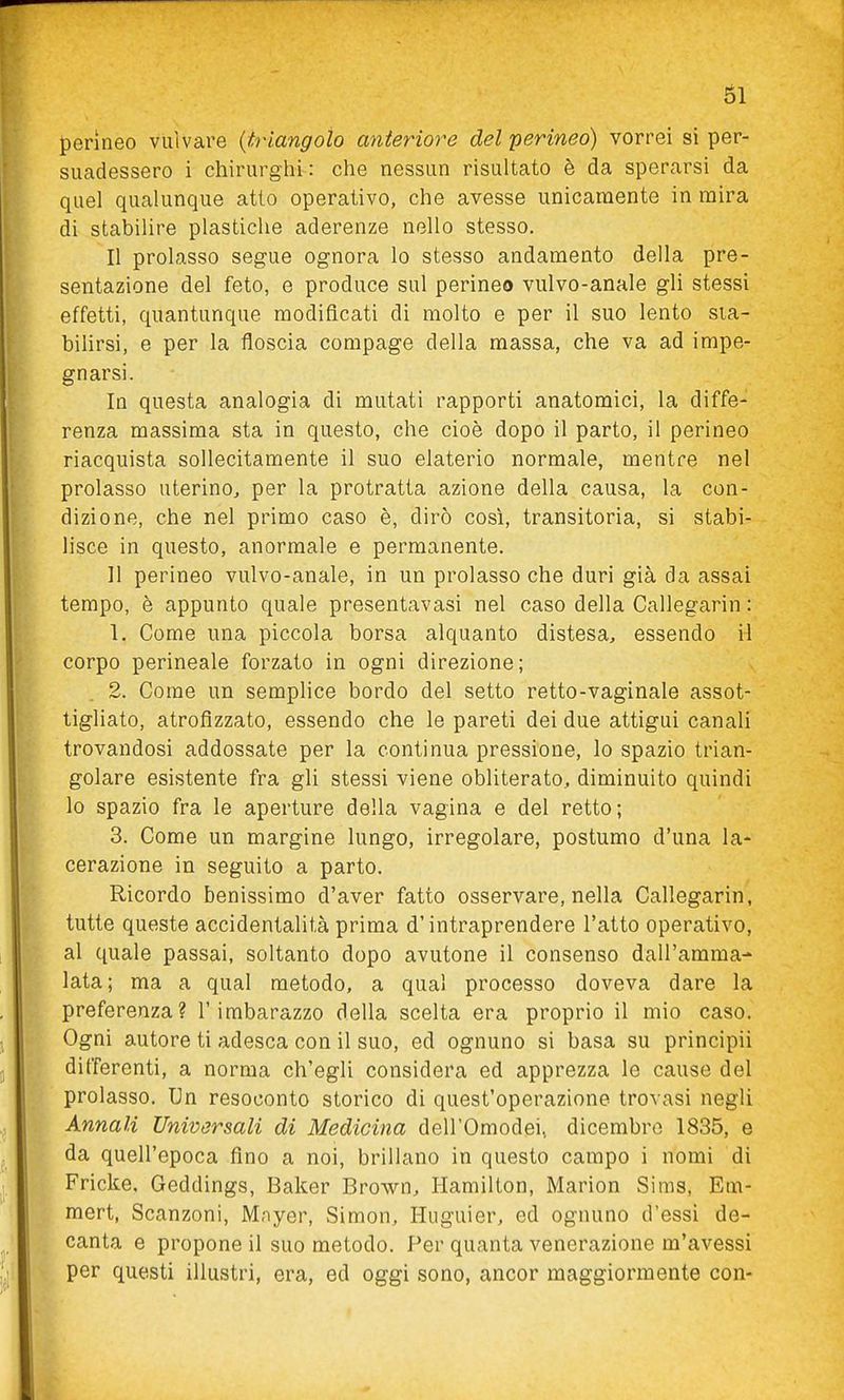 61 perineo vulvare {triangolo anteriore del perineo) vorrei si per- suadessero i chirurghi: che nessun risultato è da sperarsi da quel qualunque atto operativo, che avesse unicamente in mira di stabilire plastiche aderenze nello stesso. Il prolasso segue ognora lo stesso andamento della pre- sentazione del feto, e produce sul perineo vulvo-anale gli stessi effetti, quantunque modificati di molto e per il suo lento sta- bilirsi, e per la floscia compage della massa, che va ad impe- gnarsi. In questa analogia di mutati rapporti anatomici, la diffe- renza massima sta in questo, che cioè dopo il parto, il perineo riacquista sollecitamente il suo elaterio normale, mentre nel prolasso uterino^ per la protratta azione della causa, la con- dizione, che nel primo caso è, dirò così, transitoria, si stabi- lisce in questo, anormale e permanente. Il perineo vulvo-anale, in un prolasso che duri già da assai tempo, è appunto quale presentavasi nel caso della Callegarin : 1. Come una piccola borsa alquanto distesa, essendo il corpo perineale forzato in ogni direzione; 2. Come un semplice bordo del setto retto-vaginale assot- tigliato, atrofizzato, essendo che le pareti dei due attigui canali trovandosi addossate per la continua pressione, lo spazio trian- golare esistente fra gli stessi viene obliterato, diminuito quindi lo spazio fra le aperture della vagina e del retto; 3. Come un margine lungo, irregolare, postumo d'una la- cerazione in seguito a parto. Ricordo benissimo d'aver fatto osservare, nella Callegarin, tutte queste accidentalità prima d'intraprendere l'atto operativo, al quale passai, soltanto dopo avutone il consenso dall'amma- lata; ma a qual metodo, a qua! processo doveva dare la preferenza? l'imbarazzo della scelta era proprio il mio caso. Ogni autore ti adesca con il suo, ed ognuno si basa su principii differenti, a norma ch'egli considera ed apprezza le cause del prolasso. Un resoconto storico di quest'operazione trovasi negli Annali Universali di Medicina dell'Omodei, dicembre 1835, e da quell'epoca fino a noi, brillano in questo campo i nomi di Fricke, Geddings, Baker Brown, Hamilton, Marion Sims, Em- mert, Scanzoni, Mnyer, Simon, Huguier, ed ognuno d'essi de- canta e propone il suo metodo. Per quanta venerazione m'avessi per questi illustri, era, ed oggi sono, ancor maggiormente con-