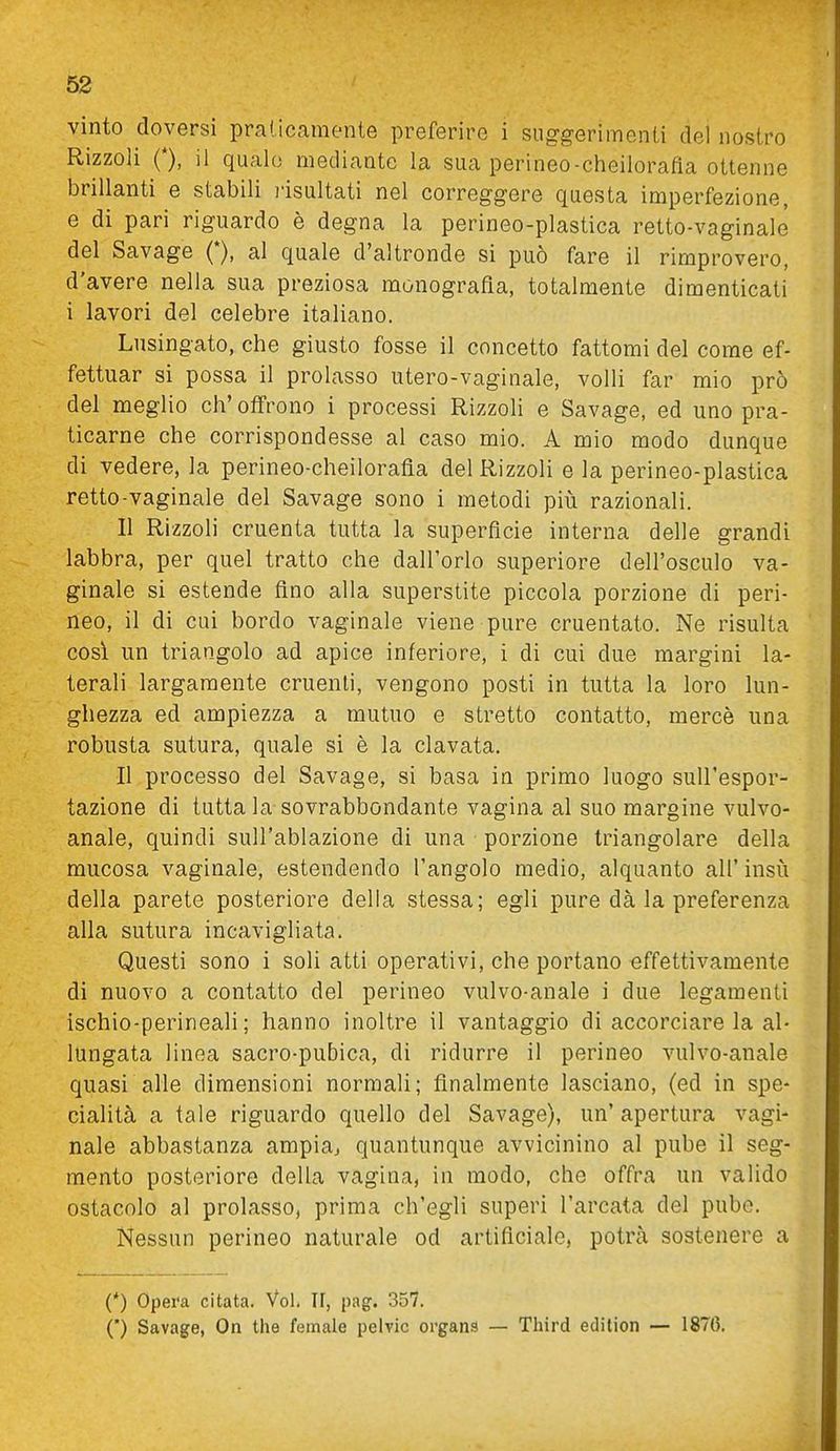 vinto doversi praticamente preferire i suggerimenti del nostro Rizzoli 0, il quale mediante la sua perineo-cheilorafia ottenne brillanti e stabili risultati nel correggere questa imperfezione, e di pari riguardo è degna la perineo-plastica retto-vaginale del Savage (*), al quale d'altronde si può fare il rimprovero, d'avere nella sua preziosa monografia, totalmente dimenticati i lavori del celebre italiano. Lusingato, che giusto fosse il concetto fattomi del come ef- fettuar si possa il prolasso utero-vaginale, volli far mio prò del meglio ch'offrono i processi Rizzoli e Savage, ed uno pra- ticarne che corrispondesse al caso mio. A mio modo dunque di vedere, la perineo-cheilorafia del Rizzoli e la perineo-plastica retto-vaginale del Savage sono i metodi più razionali. Il Rizzoli cruenta tutta la superfìcie interna delle grandi labbra, per quel tratto che dall'orlo superiore dell'osculo va- ginale si estende fino alla superstite piccola porzione di peri- neo, il di cui bordo vaginale viene pure cruentato. Ne risulta cosi un triangolo ad apice inferiore, i di cui due margini la- terali largamente cruenti, vengono posti in tutta la loro lun- ghezza ed ampiezza a mutuo e stretto contatto, mercè una robusta sutura, quale si è la clavata. Il processo del Savage, si basa in primo luogo sull'espor- tazione di tutta la sovrabbondante vagina al suo margine vulvo- anale, quindi sull'ablazione di una porzione triangolare della mucosa vaginale, estendendo l'angolo medio, alquanto all' insù della parete posteriore della stessa; egli pure dà la preferenza alla sutura incavigliata. Questi sono i soli atti operativi, che portano effettivamente di nuovo a contatto del perineo vulvo-anale i due legamenti ischio-perineali; hanno inoltre il vantaggio di accorciare la al- lungata linea sacro-pubica, di ridurre il perineo vulvo-anale quasi alle dimensioni normali; finalmente lasciano, (ed in spe- cialità a tale riguardo quello del Savage), un' apertura vagi- nale abbastanza ampia, quantunque avvicinino al pube il seg- mento posteriore della vagina, in modo, che offra un valido ostacolo al prolasso, prima ch'egli superi l'arcata del pube. Nessun perineo naturale od artificiale, potrà sostenere a (*) Opei'a citata. Voi. Il, pag. 357. (*) Savage, On the female pelvic organa — Third eclition — 187(5.