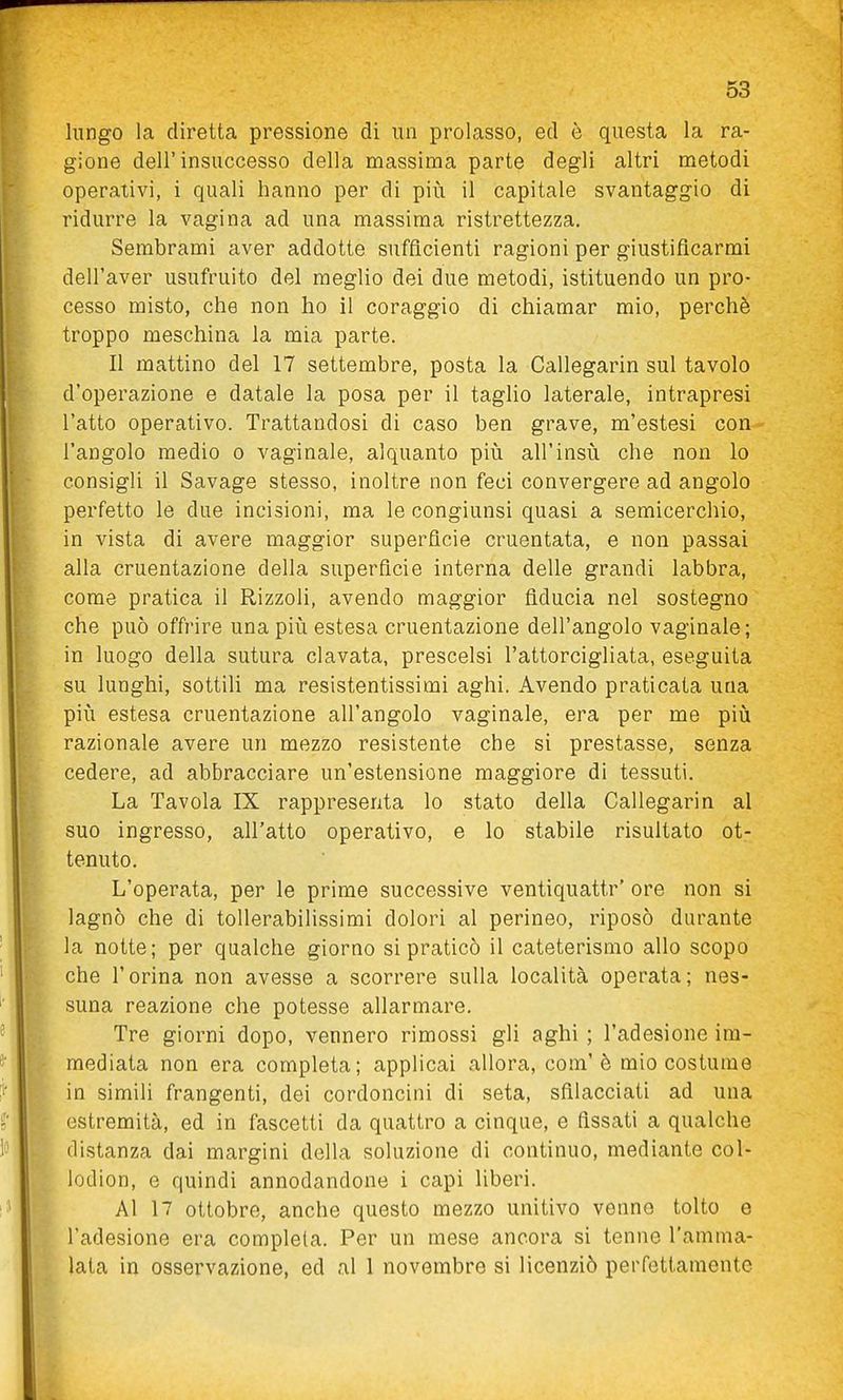 lungo la diretta pressione di un prolasso, ed è questa la ra- gione dell'insuccesso della massima parte degli altri metodi operativi, i quali hanno per di più il capitale svantaggio di ridurre la vagina ad una massima ristrettezza. Sembrami aver addotte sufficienti ragioni per giustificarmi dell'aver usufruito del meglio dei due metodi, istituendo un pro- cesso misto, che non ho il coraggio di chiamar mio, perchè troppo meschina la mia parte. Il mattino del 17 settembre, posta la Callegarin sul tavolo d'operazione e datale la posa per il taglio laterale, intrapresi l'atto operativo. Trattandosi di caso ben grave, m'estesi con l'angolo medio o vaginale, alquanto più all'insù che non lo consigli il Savage stesso, inoltre non feci convergere ad angolo perfetto le due incisioni, ma le congiunsi quasi a semicerchio, in vista di avere maggior superficie cruentata, e non passai alla cruentazione della superficie interna delle grandi labbra, come pratica il Rizzoli, avendo maggior fiducia nel sostegno che può offrire una più estesa cruentazione dell'angolo vaginale; in luogo della sutura clavata, prescelsi l'attorcigliata, eseguita su lunghi, sottili ma resistentissimi aghi. Avendo praticata una più estesa cruentazione all'angolo vaginale, era per me più razionale avere un mezzo resistente che si prestasse, senza cedere, ad abbracciare un'estensione maggiore di tessuti. La Tavola IX rappresenta lo stato della Callegarin al suo ingresso, all'atto operativo, e lo stabile risultato ot- tenuto. L'operata, per le prime successive ventiquattr' ore non si lagnò che di tollerabilissimi dolori al perineo, riposò durante la notte; per qualche giorno si praticò il cateterismo allo scopo che l'orina non avesse a scorrere sulla località operata; nes- suna reazione che potesse allarmare. Tre giorni dopo, vennero rimossi gli aghi ; l'adesione im- mediata non era completa; applicai allora, com'è mio costume in simili frangenti, dei cordoncini di seta, sfilacciati ad una estremità, ed in fascetti da quattro a cinque, e fissati a qualche distanza dai margini della soluzione di continuo, mediante col- lodion, e quindi annodandone i capi liberi. Al 17 ottobre, anche questo mezzo unitivo venne tolto e l'adesione era completa. Per un mese ancora si tenne l'amma- lata in osservazione, ed al 1 novembre si licenziò perfettamente