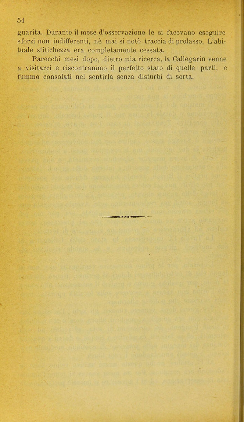 guarita. Durante il mese d'osservazione le si facevano eseguire sforzi non indifferenti, nè mai si notò traccia di prolasso. L'abi- tuale stitichezza era completamente cessata. Parecchi mesi dopo, dietro mia ricerca, la Callegarin venne a visitarci e riscontrammo il perfetto stato di quelle parti, e fummo consolati nel sentirla senza disturbi di sorta,
