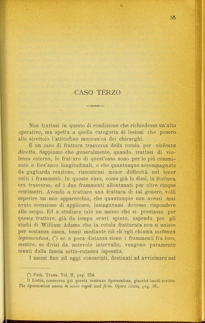 CASO TERZO Non trattasi in questo di condizione che richiedesse un'atto operativo, ma spetta a quella categoria di lesioni che posero allo strettoio l'attitudine meccanica dei chirurghi. É un caso di frattura trasversa della rotula per violenza diretta. Sappiamo che generalmente, quando trattasi di vio- lenza esterna, le frat'ure di quest'osso sono per lo più commi- nute e fors'anco longitudinali, e che quantunque accompagnate da gagliarda reazione, riscontrasi minor difficoltà nel tener uniti i frammenti. In questo caso, come già lo dissi, la frattura era trasversa, ed 1 due frammenti allontanati per oltre cinque centimetri. Avendo a trattare una frattura di tal genere, volli esperire un mio apparecchio, che quantunque non avessi mai avuto occasione di applicare, lusingavami dovesse rispondere allo scopo. Ed a studiare tale un mezzo che si prestasse per queste fratture, già da tempo eravi spinto, sapendo per gli studii di William Adams che la rotula fratturata non si unisce per sostanza ossea, bensì mediante ciò eh' egli chiama sostanza legamentosa, {) se a poca distanza sieno i frammenti fra loro; mentre, se divisi da notevole intervallo, vengono puramente tenuti dalla fascia sotto-cutanea ispessita. I mezzi fino ad oggi conosciuti, destinati ad avvicinare nel 0 Path. Trans. Voi. II, pag. 254. Il Lislon, conosceva già questa sostanza ligameniosa, giacché lasciò scritto: The ligamentous union ia more rapid and firm. Opera citata, pag. 91.