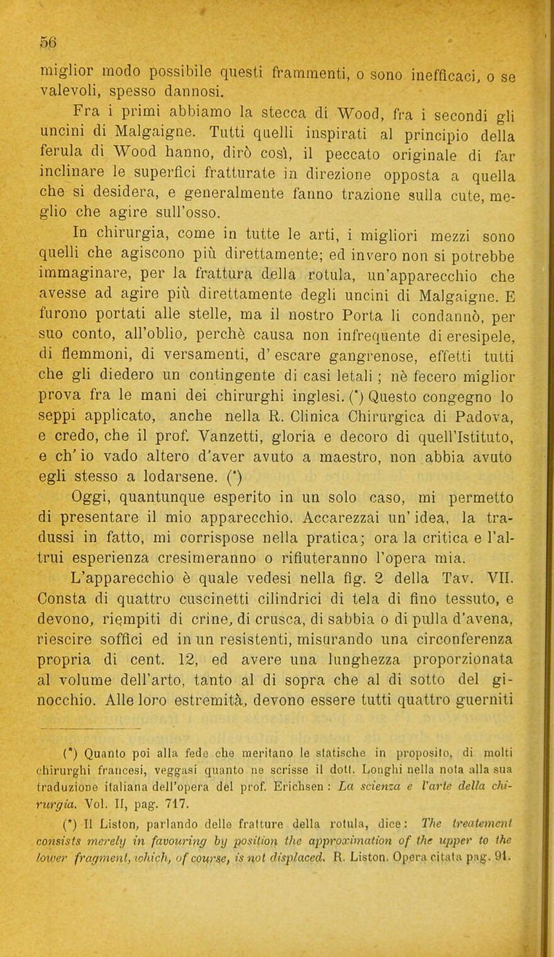 miglior modo possibile questi frammenti, o sono inefficaci, o se valevoli, spesso dannosi. Fra i primi abbiamo la stecca di Wood, fra i secondi gli uncini di Malgaigne. Tutti quelli inspirati al principio della ferula di Wood lianno, dirò così, il peccato originale di far inclinare le superfici fratturate in direzione opposta a quella che si desidera, e generalmente fanno trazione sulla cute, me- glio che agire sull'osso. In chirurgia, come in tutte le arti, i migliori mezzi sono quelli che agiscono pii^i direttamente; ed invero non si potrebbe immaginare, per la frattura della rotula, un'apparecchio che avesse ad agire più direttamente degli uncini di Malgaigne. E furono portati alle stelle, ma il nostro Porta li condannò, per suo conto, all'oblio, perchè causa non infrequente di eresipele, di flemmoni, di versamenti, d' escare gangrenose, effetti tutti che gh diedero un contingente di casi letali ; nè fecero miglior prova fra le mani dei chirurghi inglesi. (*) Questo congegno lo seppi applicato, anche nella R. Clinica Chirurgica di Padova, e credo, che il prof. Vanzetti, gloria e decoro di quell'Istituto, e eh' io vado altero d'aver avuto a maestro, non abbia avuto egli stesso a lodarsene. (*) Oggi, quantunque esperito in un solo caso, mi permetto di presentare il mio apparecchio. Accarezzai un' idea, la tra- dussi in fatto, mi corrispose nella pratica; ora la critica e l'al- trui esperienza cresimeranno o rifiuteranno l'opera mia. L'apparecchio è quale vedesi nella flg. 2 della Tav. VII. Consta di quattro cuscinetti cilindrici di tela di fino tessuto, e devono, riempiti di crine, di crusca, di sabbia o di pulla d'avena, riescire soffici ed in un resistenti, misurando una circonferenza propria di cent. 12, ed avere una lunghezza proporzionata al volume dell'arto, tanto al di sopra che al di sotto del gi- nocchio. Alle loro estremità, devono essere tutti quattro guerniti (*) Quanto poi alla fede che meritano le slatischo in proposilo, di molti chirurghi francesi, vegg-asi quanto ne scrisse il dott. Longhi nella nota alla sua traduzione italiana dell'opera del prof. Erichsen : La scienza e l'arie della chi- rurgia. Voi. II, pag. 717. (*) Il Liston, parlando delle fratture della rotula, dice: The treatemeni consists merely in favouring by position the approximation of the upper to the lower fragmenl, lohich, ofcourse, is noi displaced. R. Liston. Opera citala pag. 91.