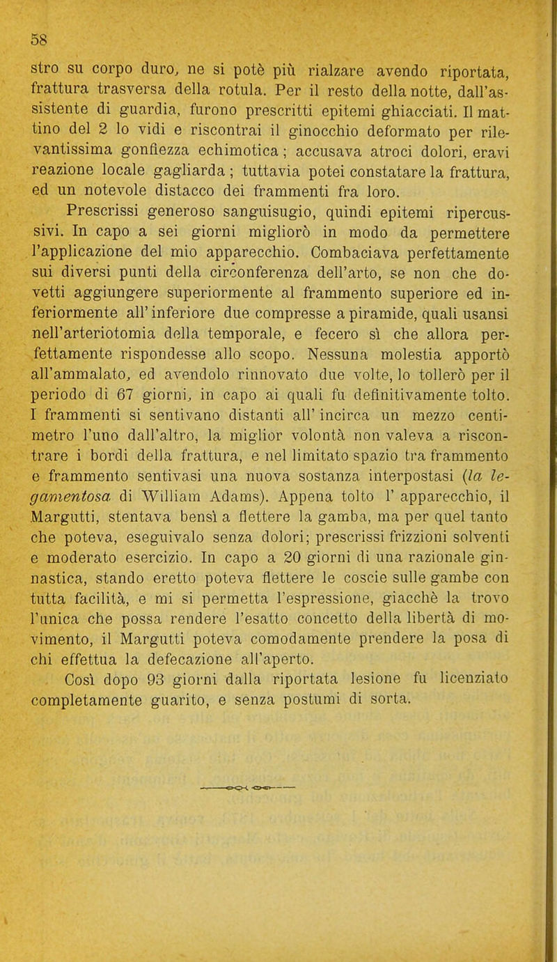 stro su corpo duro, ne si potè più rialzare avendo riportata, frattura trasversa della rotula. Per il resto della notte, dall'as- sistente di guardia, furono prescritti epitemi ghiacciati. Il mat- tino del 2 lo vidi e riscontrai il ginocchio deformato per rile- vantissima gonfiezza echimotica ; accusava atroci dolori, eravi reazione locale gagliarda ; tuttavia potei constatare la frattura, ed un notevole distacco dei frammenti fra loro. Prescrissi generoso sanguisugio, quindi epitemi ripercus- sivi. In capo a sei giorni migliorò in modo da permettere l'applicazione del mio apparecchio. Combaciava perfettamente sui diversi punti della circonferenza dell'arto, se non che do- vetti aggiungere superiormente al frammento superiore ed in- feriormente all' inferiore due compresse a piramide, quali usansi nell'arteriotomia della temporale, e fecero sì che allora per- fettamente rispondesse allo scopo. Nessuna molestia apportò all'ammalato, ed avendolo rinnovato due volte, lo tollerò per il periodo di 67 giorni, in capo ai quali fa definitivamente tolto. I frammenti si sentivano distanti all' incirca un mezzo centi- metro l'uno dall'altro, la miglior volontà non valeva a riscon- trare i bordi delia frattura, e nel limitato spazio tra frammento e frammento sentivasi una nuova sostanza interpostasi (la le- gamentosa di William Adams). Appena tolto 1' apparecchio, il Margutti, stentava bensì a flettere la gamba, ma per quel tanto che poteva, eseguivalo senza dolori; prescrissi frizzioni solventi e moderato esercizio. In capo a 20 giorni di una razionale gin- nastica, stando eretto poteva flettere le coscio sulle gambe con tutta facilità, e mi si permetta l'espressione, giacché la trovo l'unica che possa rendere l'esatto concetto della libertà di mo- vimento, il Margutti poteva comodamente prendere la posa di chi effettua la defecazione all'aperto. Così dopo 93 giorni dalla riportata lesione fu licenziato completamente guarito, e senza postumi di sorta.