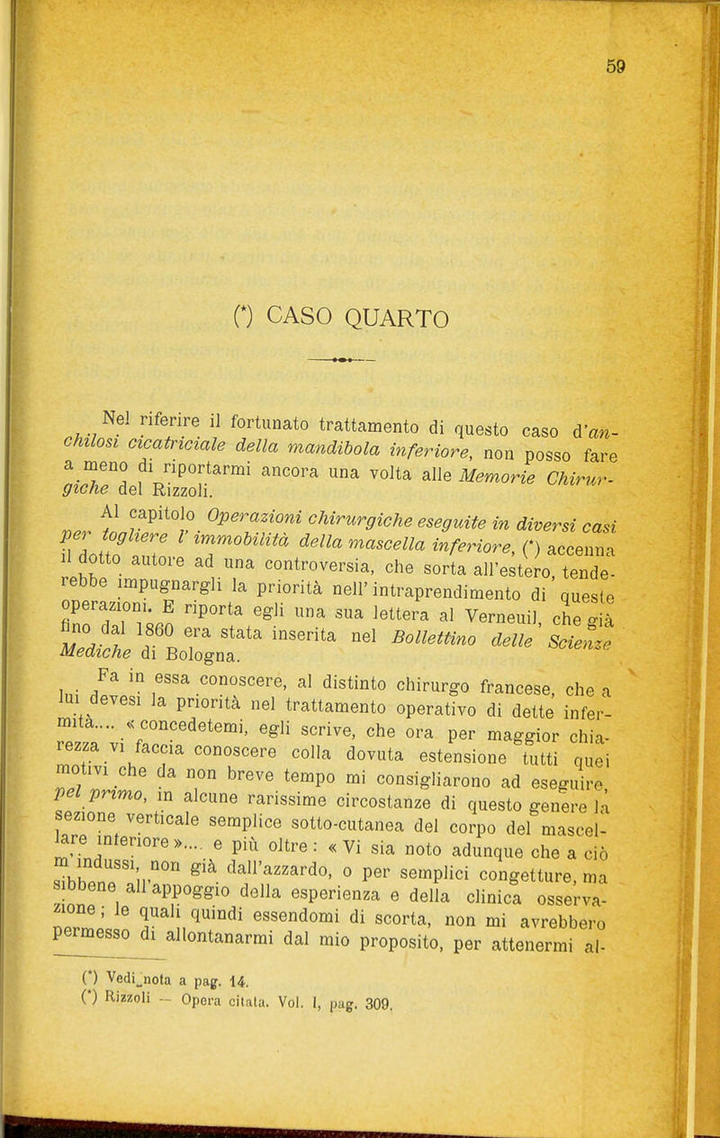 0 CASO QUARTO Nel riferire il fortunato trattamento di questo caso di'an- chilosi cicatriciale della mandibola inferiore, non posso fare LT^ f ^JiPortarmi ancora una volta alle Memorie Chirur- giGtie del Rizzoli. Al capitolo Operazioni chirurgiche eseguite in diversi casi Il io 17 'T''''''^ della mascella inferiore, O accenna dotto autore ad una controversia, che sorta all'estero, tende- lebbe impugnargli la priorità nell'intraprendimento di queste operazioni. E riporta egli una sua lettera al Verneuil che già ^no dal 1860 era stata inserita nel Bollettino delle ^ Scienze Mediche di Bologna. potenze Fa in essa conoscere, al distinto chirurgo francese, che a lui devesi la priorità nel trattamento operativo di dette infer- mità.... .concedetemi, egli scrive, che ora per maggior chia- rezza vi faccia conoscere colla dovuta estensione tutti quei moùvi che da non breve tempo mi consigliarono ad eseguire pel primo, in alcune rarissime circostanze di questo genere H sezione verticale semplice sotto-cutanea del corpo del mascel- lare interiore ».... e più oltre: «Vi sia noto adunque che a ciò IZnTV''' ° semplici congetture, ma sibbene ali appoggio della esperienza e della clinica osserva- Ti ^^''''^^ essendomi di scorta, non mi avrebbero permesso di allontanarmi dal mio proposito, per attenermi al- (*) Vedi^nota a pag. 14. (*) Rizzoli - Opera citala. Voi. I, pag. 309.