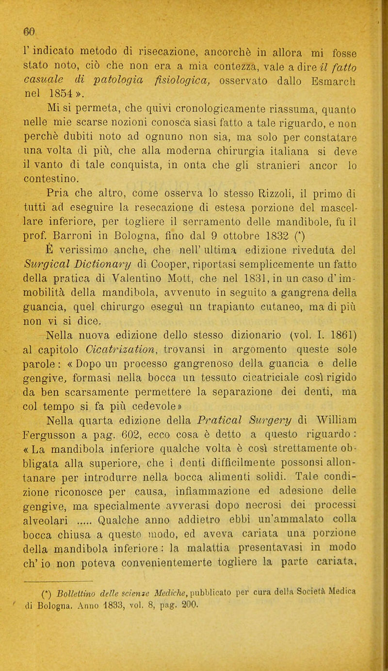 m r indicato metodo di risecazione, ancorché in allora mi fosse stato noto, ciò che non era a mia contezza, vale a dire /a«o casuale di patologia fisiologica, osservato dallo Esraarcli nel 1854». Mi si permeta, che quivi cronologicamente riassuma, quanto nelle mie scarse nozioni conosca siasi fatto a tale riguardo, e non perchè dubiti noto ad ognuno non sia, ma solo per constatare una volta di più, che alla moderna chirurgia italiana si deve il vanto di tale conquista, in onta che gli stranieri ancor Io contestino. Pria che altro, come osserva lo stesso Rizzoli, il primo di tutti ad eseguire la resecazione di estesa porzione del mascel- lare inferiore, per togliere il serramento delle mandibole, fu il prof. Barroni in Bologna, fino dal 9 ottobre 1832 (*) È verissimo anche, che nell' ultima edizione riveduta del Surgical Dictionary di Cooper, riportasi semplicemente un fatto della pratica di Valentino Mott, che nel 1831, in un caso d'im- mobilità della mandibola, avvenuto in seguito a gangrena della guancia, quel chirurgo esegui un trapianto cutaneo, ma di più non vi si dice. Nella nuova edizione dello stesso dizionario (voi. 1. 1861) al capitolo Cicatrization, trovansi in argomento queste sole parole: « Dopo un processo gangrenoso della guancia e delle gengive, formasi nella bocca un tessuto cicatriciale così rigido da ben scarsamente permettere la separazione dei denti, ma col tempo si fa più cedevole» Nella quarta edizione della Praticai Surgery di William Fergusson a pag. 602, ecco cosa è detto a questo riguardo : «La mandibola inferiore qualche volta è cosi strettamente ob- bligata alla superiore, che i denti difficilmente possonsi allon- tanare per introdurre nella bocca alimenti solidi. Tale condi- zione riconosce per causa, infiammazione ed adesione delle gengive, ma specialmente avverasi dopo necrosi dei processi alveolari Qualche anno addietro ebbi un'ammalato colla bocca chiusa a questo modo, ed aveva cariata una porzione della mandibola inferiore: la malattia presentavasi in modo eh' io non poteva convenientemerte togliere la parte cariata. (*) Bolleltino delle scieme Mediche, \nìhhì\calo per cura della Società Medica