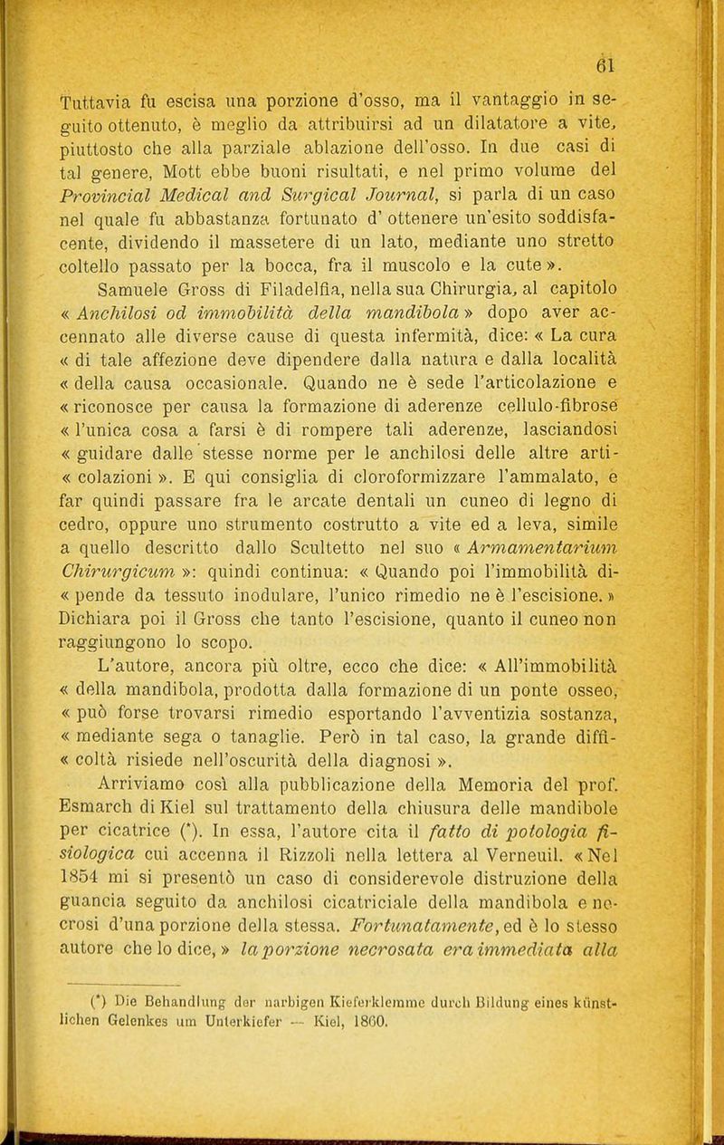 Tuttavia fu escisa una porzione d'osso, ma il vantaggio in se- guito ottenuto, è meglio da attribuirsi ad un dilatatore a vite, piuttosto che alla parziale ablazione dell'osso. In due casi di tal genere, Mott ebbe buoni risultati, e nel primo volume del Provincial Medicai and Surgical Journal, si parla di un caso nel quale fu abbastanza fortunato d' ottenere un'esito soddisfa- cente, dividendo il massetere di un lato, mediante uno stretto coltello passato per la bocca, fra il muscolo e la cute». Samuele Gross di Filadelfia, nella sua Chirurgia, al capitolo « Anchilosi od immobilità della mandibola » dopo aver ac- cennato alle diverse cause di questa infermità, dice: « La cura « di tale affezione deve dipendere dalla natura e dalla località « della causa occasionale. Quando ne è sede l'articolazione e «riconosce per causa la formazione di aderenze cellule-fibrose « l'unica cosa a farsi è di rompere tali aderenze, lasciandosi «guidare dalle stesse norme per le anchilosi delle altre arti- « colazioni ». E qui consiglia di cloroformizzare l'ammalato, e far quindi passare fra le arcate dentali un cuneo di legno di cedro, oppure uno strumento costrutto a vite ed a leva, simile a quello descritto dallo Scultetto nel suo « Armamentarium Chirurgicum »: quindi continua: « Quando poi l'immobilità di- « pende da tessuto inodulare, l'unico rimedio ne è l'escisione. » Dichiara poi il Gross che tanto l'escisione, quanto il cuneo non raggiungono lo scopo. L'autore, ancora piìi oltre, ecco che dice: « All'immobilità « della mandibola, prodotta dalla formazione di un ponte osseo, « può forse trovarsi rimedio esportando l'avventizia sostanza, « mediante sega o tanaglie. Però in tal caso, la grande diffì- « coltà risiede nell'oscurità della diagnosi ». Arriviamo così alla pubblicazione della Memoria del prof. Esmarch di Kiel sul trattamento della chiusura delle mandibole per cicatrice (*). In essa, l'autore cita il fatto di i^otologia fi- siologica cui accenna il Rizzoli nella lettera al Verneuil. «Nel 1854 mi si presentò un caso di considerevole distruzione della guancia seguito da anchilosi cicatriciale della mandibola e ne- crosi d'una porzione della stessa. Fortunatamente, Qà. è lo slesso autore che lo dice, » la porzione necrosata era immediata alla (*) Die Behandiung dor narbigen Kiel'ei klcrame durch Bildung eines kiìnst- lichen Gelenkes um Unlerkiefer — Kiel, 18G0.