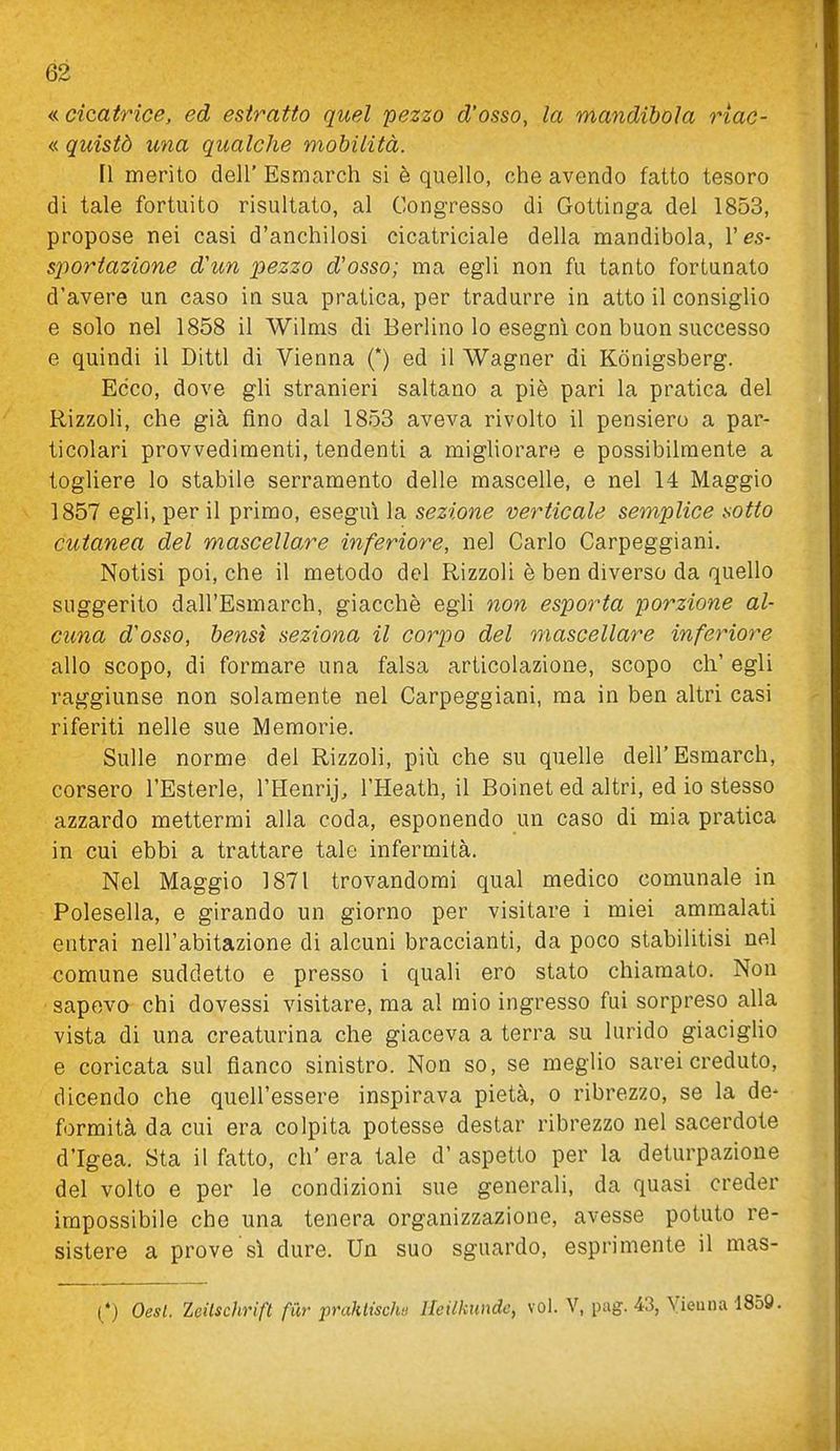 « cicatrice, ed estratto quel pezzo d'osso, la mandibola riac- « quistò una qualche mobilità. Il merito dell' Esnicarch si è quello, che avendo fatto tesoro di tale fortuito risultato, al Congresso di Gottinga del 1853, propose nei casi d'anchilosi cicatriciale della mandibola, V es- sportazione d'un pezzo d'osso; ma egli non fu tanto fortunato d'avere un caso in sua pratica, per tradurre in atto il consiglio e solo nel 1858 il Wilnis di Berlino lo eseguì con buon successo e quindi il Ditti di Vienna (*) ed il Wagner di Kònigsberg. Ecco, dove gli stranieri saltano a piè pari la pratica del Rizzoli, che già fino dal 1853 aveva rivolto il pensiero a par- ticolari provvedimenti, tendenti a migliorare e possibilmente a togliere lo stabile serramento delle mascelle, e nel 14 Maggio 1857 egli, per il primo, esegui la sezione verticale semplice sotto cutanea del mascellare inferiore, nel Carlo Carpeggiani. Notisi poi, che il metodo del Rizzoli è ben diverso da quello suggerito dall'Esmarch, giacché egli non esporta porzione al- cuna d'osso, bensì seziona il corpo del mascellare inferiore allo scopo, di formare una falsa articolazione, scopo eh' egli raggiunse non solamente nel Carpeggiani, ma in ben altri casi riferiti nelle sue Memorie. Sulle norme del Rizzoli, più che su quelle dell'Esmarch, corsero l'Esterle, l'Henrij, l'Heath, il Boinet ed altri, ed io stesso azzardo mettermi alla coda, esponendo un caso di mia pratica in cui ebbi a trattare tale infermità. Nel Maggio 1871 trovandomi qual medico comunale in Polesella, e girando un giorno per visitare i miei ammalati entrai nell'abitazione di alcuni braccianti, da poco stabilitisi nel comune suddetto e presso i quali ero stato chiamato. Non sapevo chi dovessi visitare, ma al mio ingresso fui sorpreso alla vista di una creaturina che giaceva a terra su lurido giacigUo e coricata sul fianco sinistro. Non so, se meglio sarei creduto, dicendo che quell'essere inspirava pietà, o ribrezzo, se la de- formità da cui era colpita potesse destar ribrezzo nel sacerdote d'Igea. Sta il fatto, eh' era tale d' aspetto per la deturpazione del volto e per le condizioni sue generali, da quasi creder impossibile che una tenera organizzazione, avesse potuto re- sistere a prove sì dure. Un suo sguardo, esprimente il mas- (*) Oesl. Zeilschrift fur prahtischu Heilkimde, voi. V, pag. 43, Vienna 1859.