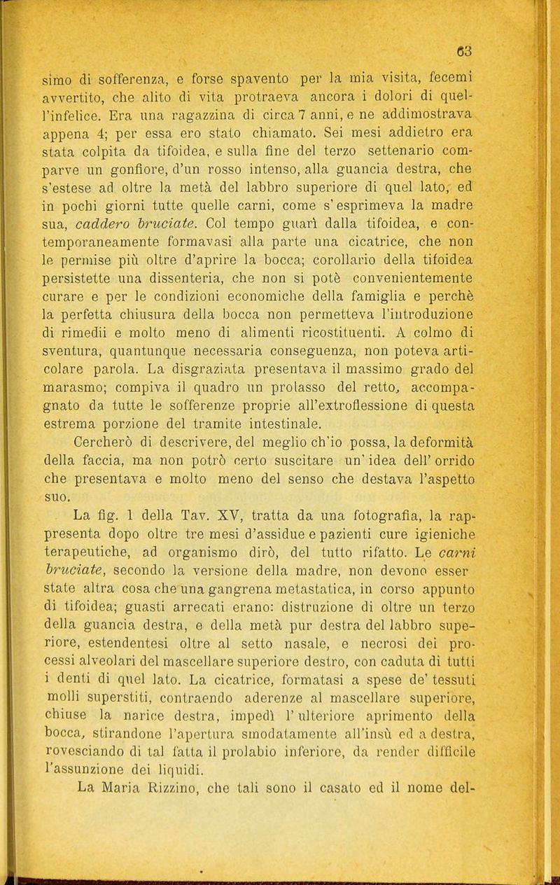 Simo di sofferenza, e forse spavento per la mia visita, fecemi avvertito, che alito di vita protraeva ancora i dolori di quel- l'infelice. Era una ragazzina di circa 7 anni, e ne addimostrava appena 4; per essa ero stato chiamato. Sei mesi addietro era stata colpita da tifoidea, e sulla fine del terzo settenario com- parve un gonfiore, d'un rosso intenso, alla guancia destra, che s'estese ad oltre la metà del labbro superiore di quel lato, ed in pochi giorni tutte quelle carni, come s'esprimeva la madre sua, caddero bì^uciate. Col tempo guarì dalla tifoidea, e con- temporaneamente formavasi alla parte una cicatrice, che non le permise più oltre d'aprire la bocca; corollario della tifoidea persistette una dissenteria, che non si potè convenientemente curare e per le condizioni economiche della famiglia e perchè la perfetta chiusura della bocca non permetteva l'introduzione di rimedii e molto meno di alimenti ricostituenti. A colmo di sventura, quantunque necessaria conseguenza, non poteva arti- colare parola. La disgraziata presentava il massimo grado del marasmo; compiva il quadro un prolasso del retto, accompa- gnato da tutte le sofferenze proprie all'extroflessione di questa estrema porzione del tramite intestinale. Cercherò di descrivere, del meglio ch'io possa, la deformità della faccia, ma non potrò certo suscitare un' idea dell' orrido che presentava e molto meno del senso che destava l'aspetto suo. La fig. 1 della Tav. XV, tratta da una fotografia, la rap- presenta dopo oltre tre mesi d'assidue e pazienti cure igieniche terapeutiche, ad organismo dirò, del tutto rifatto. Le carni bruciate, secondo la versione della madre, non devono esser state altra cosa che una gangrena metastatica, in corso appunto di tifoidea; guasti arrecati erano: distruzione di oltre un terzo della guancia destra, e della metà pur destra del labbro supe- riore, estendentesi oltre al setto nasale, e necrosi dei pro- cessi alveolari del mascellare superiore destro, con caduta di tutti i denti di quel lato. La cicatrice, formatasi a spese de' tessuti molli superstiti, contraendo aderenze al mascellare superiore, chiuse la narice destra, impedì l'ulteriore aprimento della bocca, stirandone l'apertura smodatamente all'insù ed a destra, rovesciando di tal fatta il prolabio inferiore, da render difficile l'assunzione dei liquidi. La Maria Rizzino, che tali sono il casato ed il nome del-