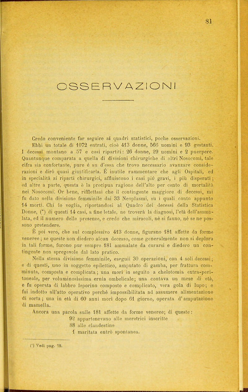 OSSBRV AZIONI Credo conveniente far seguire ai quadri statistici, poche osservazioni. Ebbi un totale di 1072 entrati, cioè 413 donne, 566 uomini e 93 gestanti. I decessi montano a 57 e cosi ripartili: 26 donne, 29 uomini e 2 puerpere. Quantunque comparata a quella di divisioni chirurgiche di altri Nosocomi, tale cifra sia confortante, pure è su d'essa che trovo necessario avanzare conside- razioni e dirò quasi giustificarla. É inutile rammentare che agli Ospitali, ed in specialità ai riparti chirurgici, affluiscono i casi più gravi, i più disperati ; ed altre a parte, questa è la precipua ragione dell'alto per cento di mortalità nei Nosocomi. Or bene, rifflettasi che il contingente maggiore di decessi, mi fu dato nella divisione femminile dai 33 Neoplasmi, su i quali conto appunto 14 morti. Chi lo voglia, riportandosi al Quadro dei decessi della Statistica Donne, (*) di questi 14 casi, a fine letale, ne troverà la diagnosi, l'età dell'amma- lata, ed il numero delle presenze, e credo che miracoli, nè si fanno, nè se ne pos- sono pretendere. E poi vero, che sul complessivo 413 donne, figurano 181 affette da forme veneree ; se queste non diedero alcun decesso, come generalmente non si deplora in tali forme, furono pur sempre 181 ammalate da curarsi e diedero un con- tingente non spregevole dal lato pratico. Nella stessa divisione femminile, eseguii 30 operazioni, con 4 soli decessi; e di questi, uno in soggetto epilettico, amputato di gamba, per frattura com- minuta, composta e complicata; una morì in seguito a chelotomia extra-peri- toneale, per voluminosissima ernia ombelicale; una contava un mese di età, e fu operata di labbro leporino composto e complicato, vera gola di lupo; e fui indotto all'atto operativo perchè impossibilitata ad assumere alimentazione di sorta ; una in età di 60 anni mori dopo 61 giorno, operata d'amputazione di maniella. Ancora una parola sulle 181 affette da forme veneree; di queste : 92 appartenevano alle meretrici inscritte 88 alle clandestine i maritata entrò spontanea. e) Vedi pag. 72.